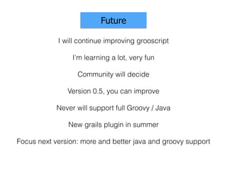 Community will decide
Future
Version 0.5, you can improve
I will continue improving grooscript
Never will support full Groovy / Java
I’m learning a lot, very fun
New grails plugin in summer
Focus next version: more and better java and groovy support
 