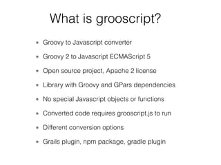 Groovy to Javascript converter
Groovy 2 to Javascript ECMAScript 5
Open source project, Apache 2 license
Library with Groovy and GPars dependencies
No special Javascript objects or functions
Converted code requires grooscript.js to run
Different conversion options
Grails plugin, npm package, gradle plugin
What is grooscript?
 