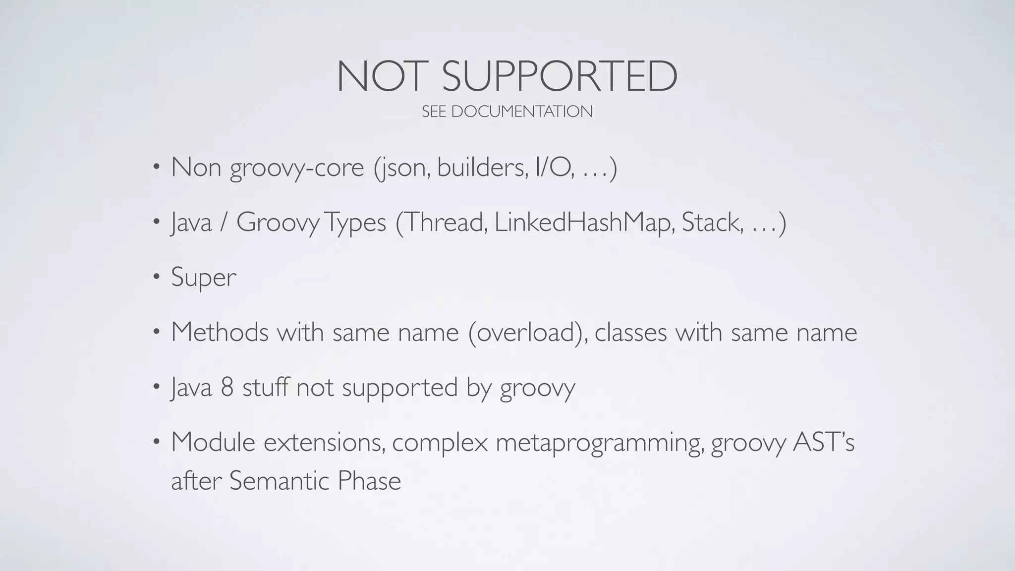 NOT SUPPORTED
SEE DOCUMENTATION
• Non groovy-core (json, builders, I/O, …)
• Java / GroovyTypes (Thread, LinkedHashMap, Stack, …)
• Super
• Methods with same name (overload), classes with same name
• Java 8 stuff not supported by groovy
• Module extensions, complex metaprogramming, groovy AST’s
after Semantic Phase
 