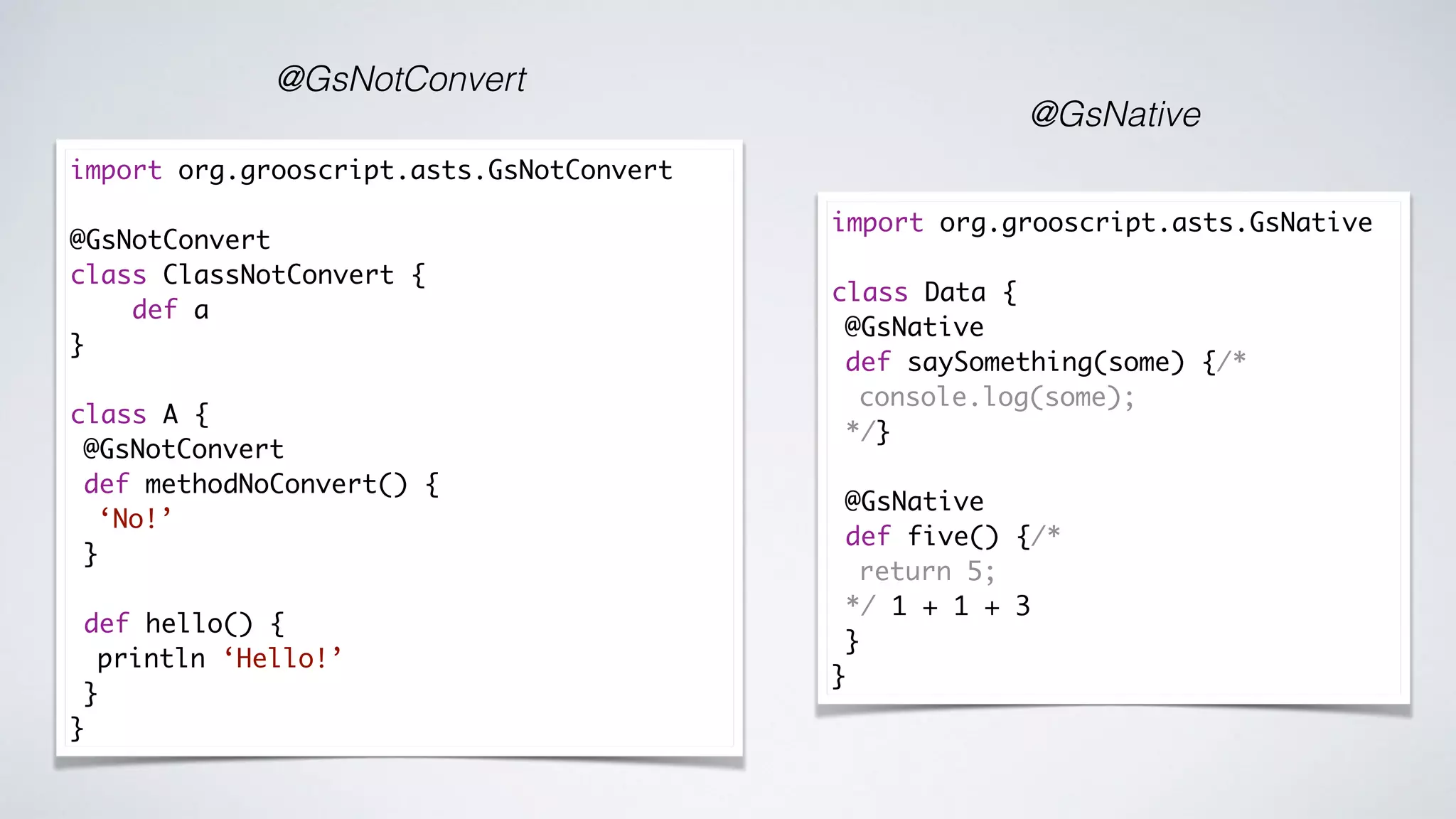 @GsNotConvert
@GsNative
import org.grooscript.asts.GsNative
class Data {
@GsNative
def saySomething(some) {/*
console.log(some);
*/}
@GsNative
def five() {/*
return 5;
*/ 1 + 1 + 3
}
}
import org.grooscript.asts.GsNotConvert
@GsNotConvert
class ClassNotConvert {
def a
}
class A {
@GsNotConvert
def methodNoConvert() {
‘No!’
}
def hello() {
println ‘Hello!’
}
}
 