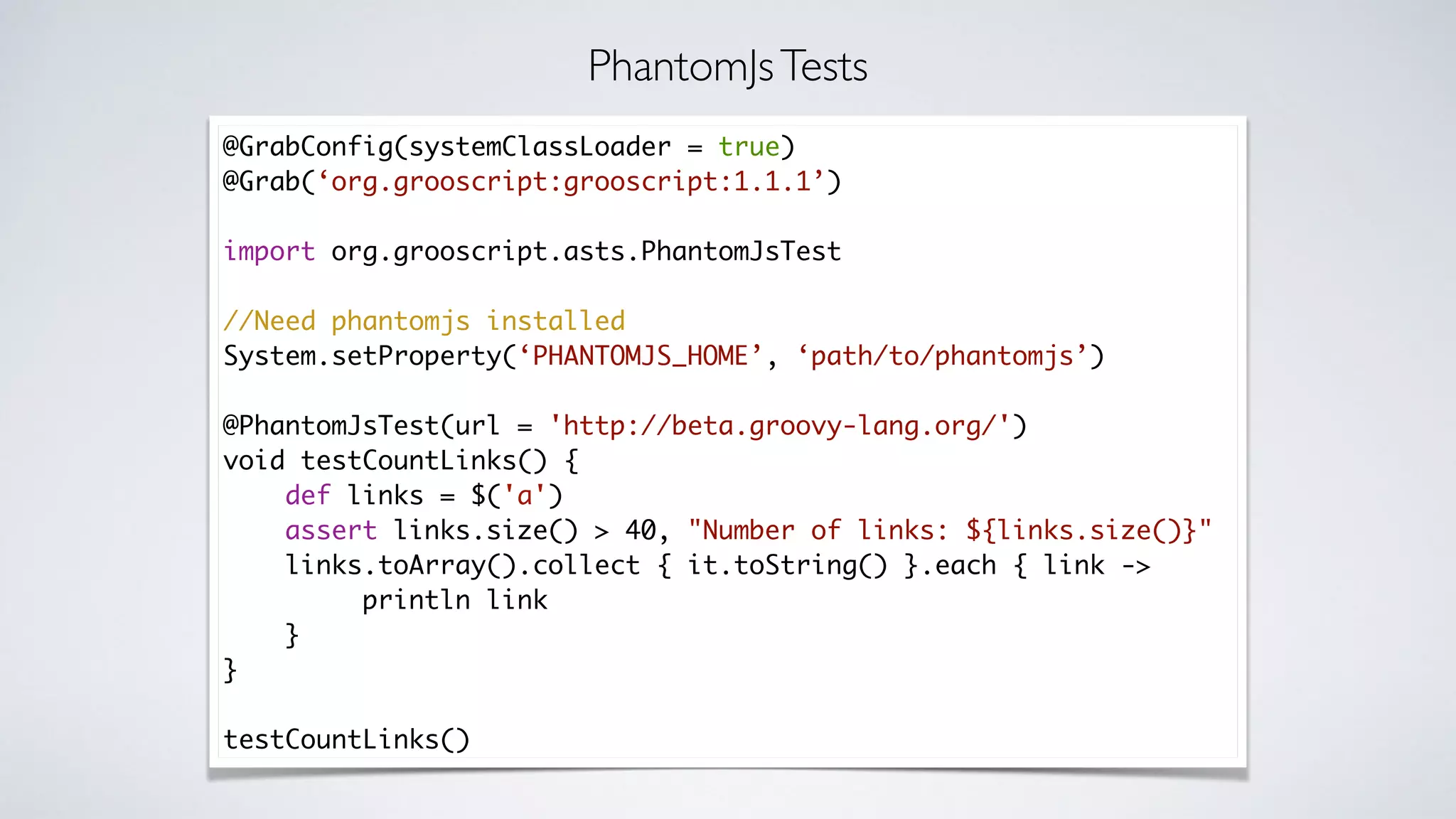 @GrabConfig(systemClassLoader = true)
@Grab(‘org.grooscript:grooscript:1.1.1’)
import org.grooscript.asts.PhantomJsTest
//Need phantomjs installed
System.setProperty(‘PHANTOMJS_HOME’, ‘path/to/phantomjs’)
@PhantomJsTest(url = 'http://beta.groovy-lang.org/')
void testCountLinks() {
def links = $('a')
assert links.size() > 40, "Number of links: ${links.size()}"
links.toArray().collect { it.toString() }.each { link ->
println link
}
}
testCountLinks()
PhantomJsTests
 