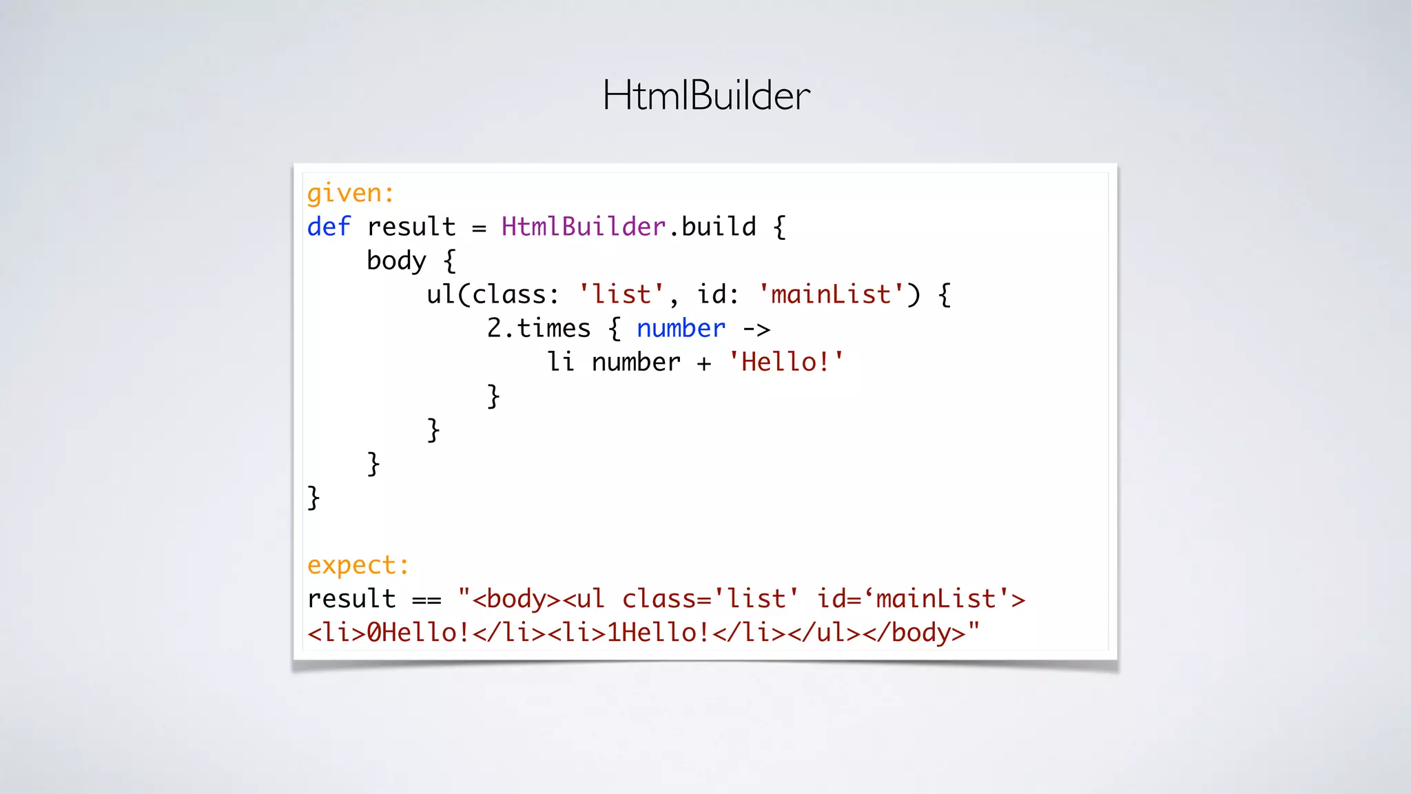 given:
def result = HtmlBuilder.build {
body {
ul(class: 'list', id: 'mainList') {
2.times { number ->
li number + 'Hello!'
}
}
}
}
expect:
result == "<body><ul class='list' id=‘mainList'>
<li>0Hello!</li><li>1Hello!</li></ul></body>"
HtmlBuilder
 