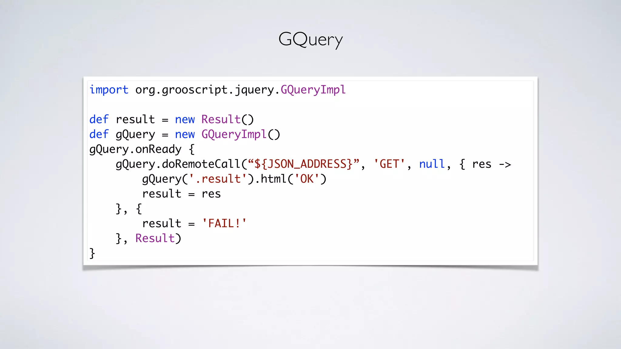 import org.grooscript.jquery.GQueryImpl
def result = new Result()
def gQuery = new GQueryImpl()
gQuery.onReady {
gQuery.doRemoteCall(“${JSON_ADDRESS}”, 'GET', null, { res ->
gQuery('.result').html('OK')
result = res
}, {
result = 'FAIL!'
}, Result)
}
GQuery
 
