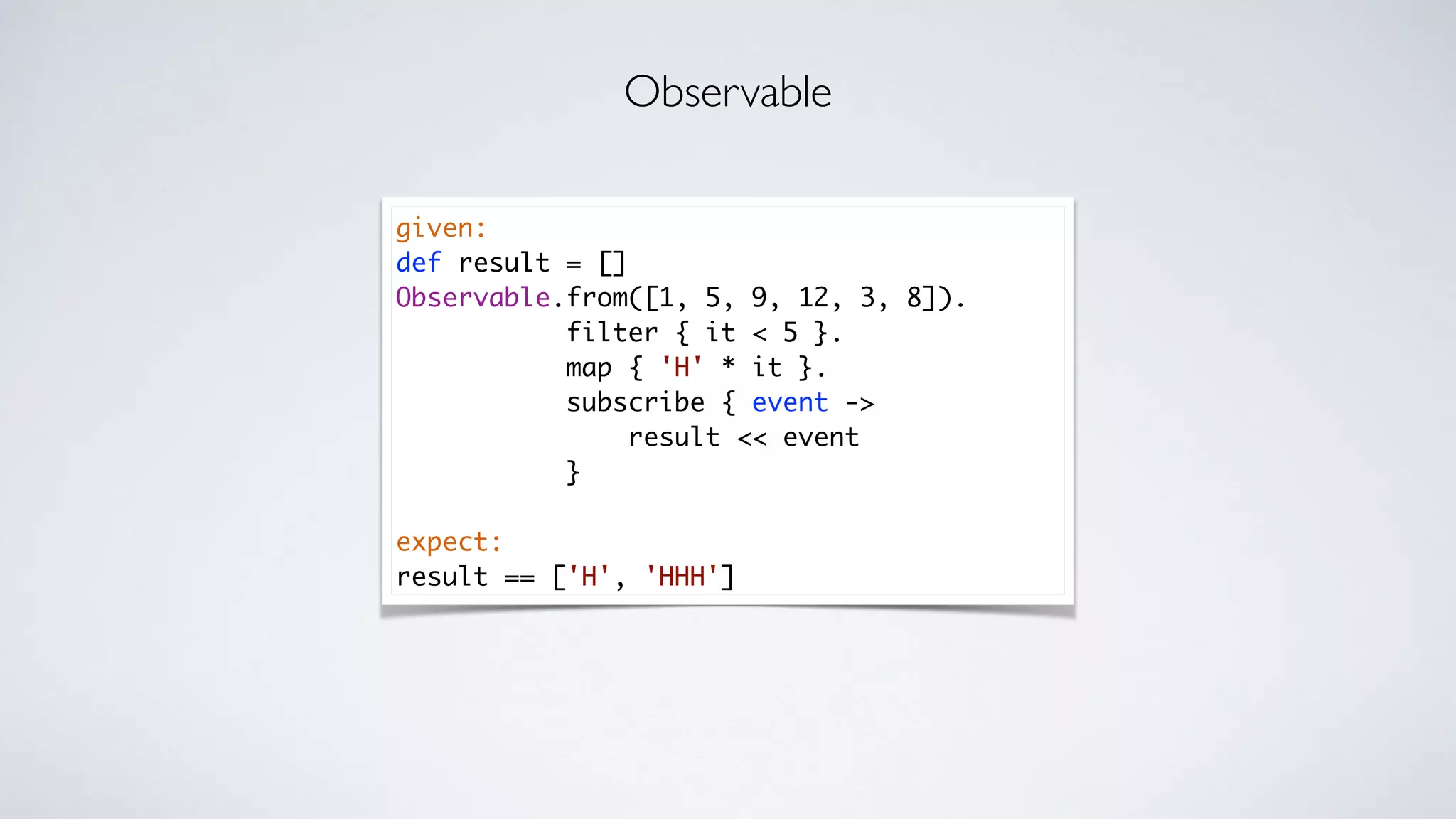 given:
def result = []
Observable.from([1, 5, 9, 12, 3, 8]).
filter { it < 5 }.
map { 'H' * it }.
subscribe { event ->
result << event
}
expect:
result == ['H', 'HHH']
Observable
 