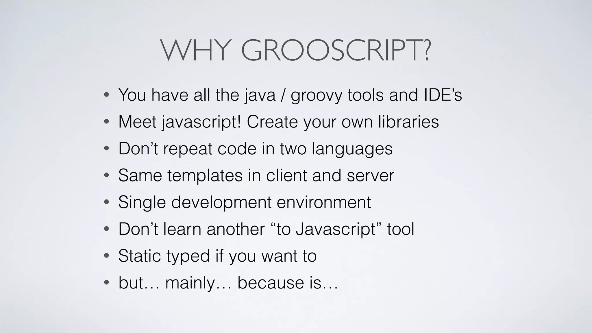 WHY GROOSCRIPT?
• You have all the java / groovy tools and IDE’s
• Meet javascript! Create your own libraries
• Don’t repeat code in two languages
• Same templates in client and server
• Single development environment
• Don’t learn another “to Javascript” tool
• Static typed if you want to
• but… mainly… because is…
 
