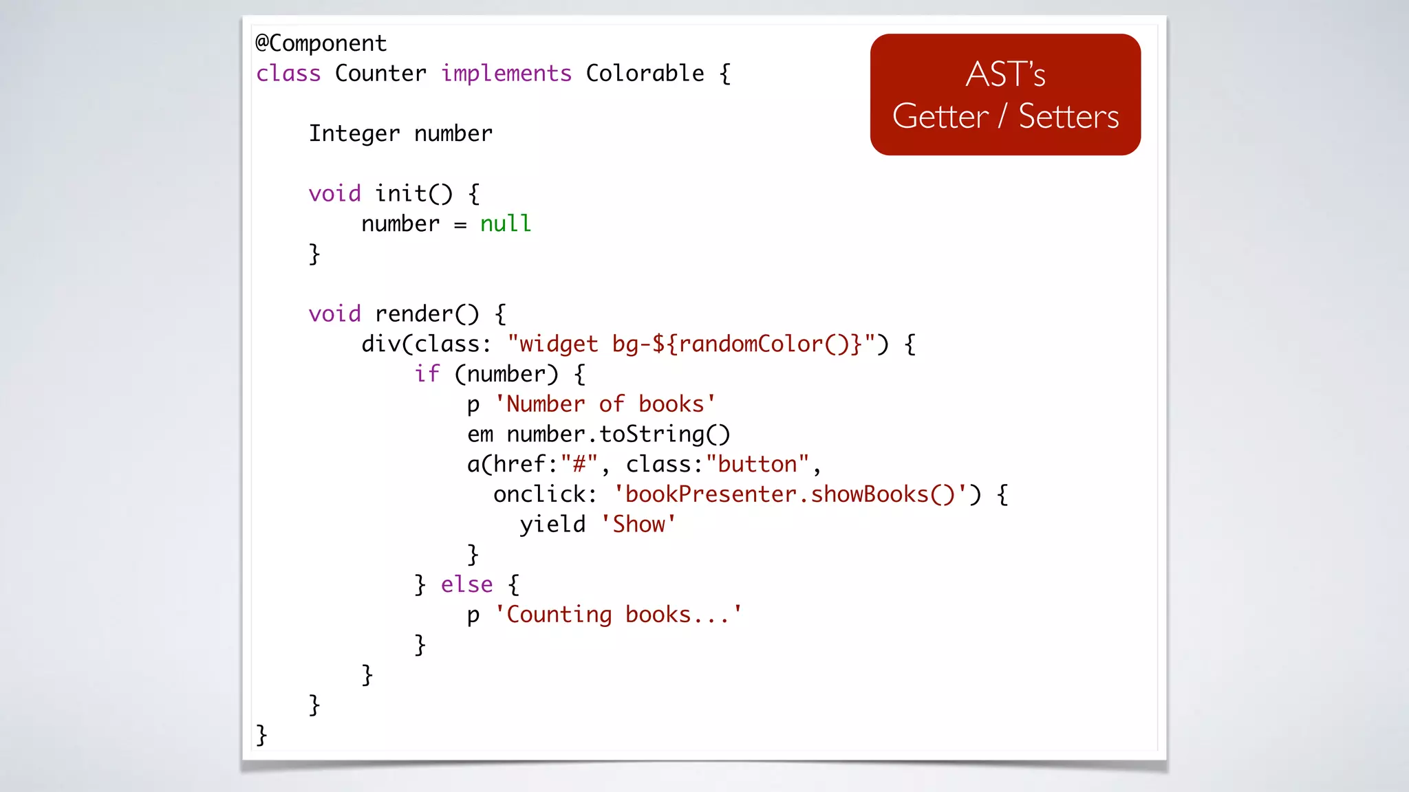 @Component 
class Counter implements Colorable { 
 
Integer number 
 
void init() { 
number = null 
} 
 
void render() { 
div(class: "widget bg-${randomColor()}") { 
if (number) { 
p 'Number of books' 
em number.toString() 
a(href:"#", class:"button",
onclick: 'bookPresenter.showBooks()') { 
yield 'Show' 
} 
} else { 
p 'Counting books...' 
} 
} 
} 
}
AST’s
Getter / Setters
 