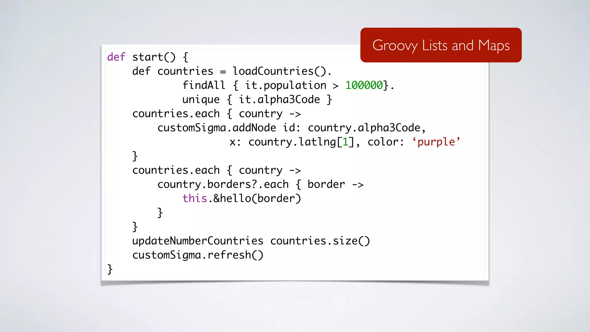 def start() {
def countries = loadCountries().
findAll { it.population > 100000}.
unique { it.alpha3Code }
countries.each { country ->
customSigma.addNode id: country.alpha3Code,
x: country.latlng[1], color: ‘purple’
}
countries.each { country ->
country.borders?.each { border ->
this.&hello(border)
}
}
updateNumberCountries countries.size()
customSigma.refresh()
}
Groovy Lists and Maps
 