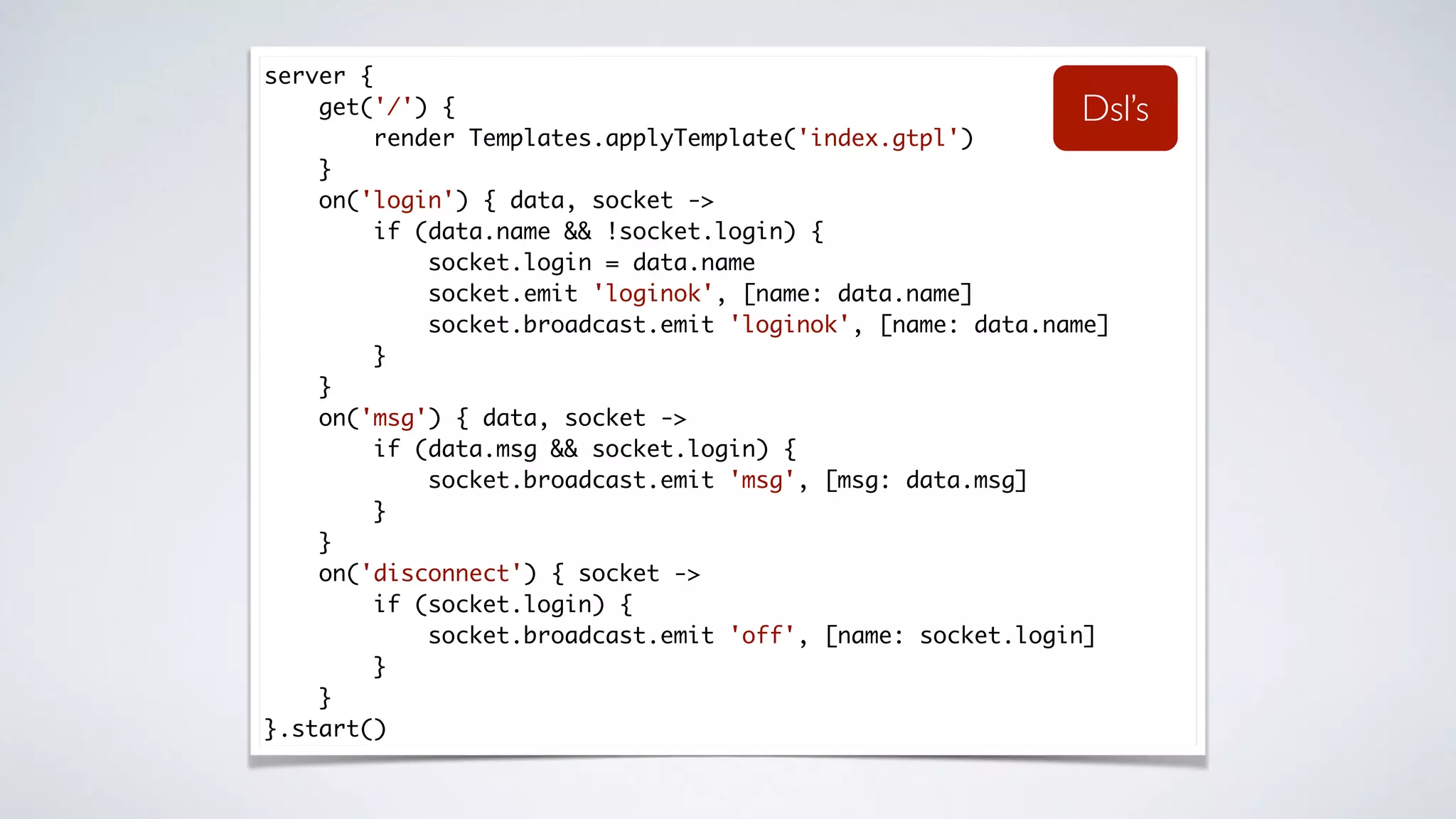 server {
get('/') {
render Templates.applyTemplate('index.gtpl')
}
on('login') { data, socket ->
if (data.name && !socket.login) {
socket.login = data.name
socket.emit 'loginok', [name: data.name]
socket.broadcast.emit 'loginok', [name: data.name]
}
}
on('msg') { data, socket ->
if (data.msg && socket.login) {
socket.broadcast.emit 'msg', [msg: data.msg]
}
}
on('disconnect') { socket ->
if (socket.login) {
socket.broadcast.emit 'off', [name: socket.login]
}
}
}.start()
Dsl’s
 
