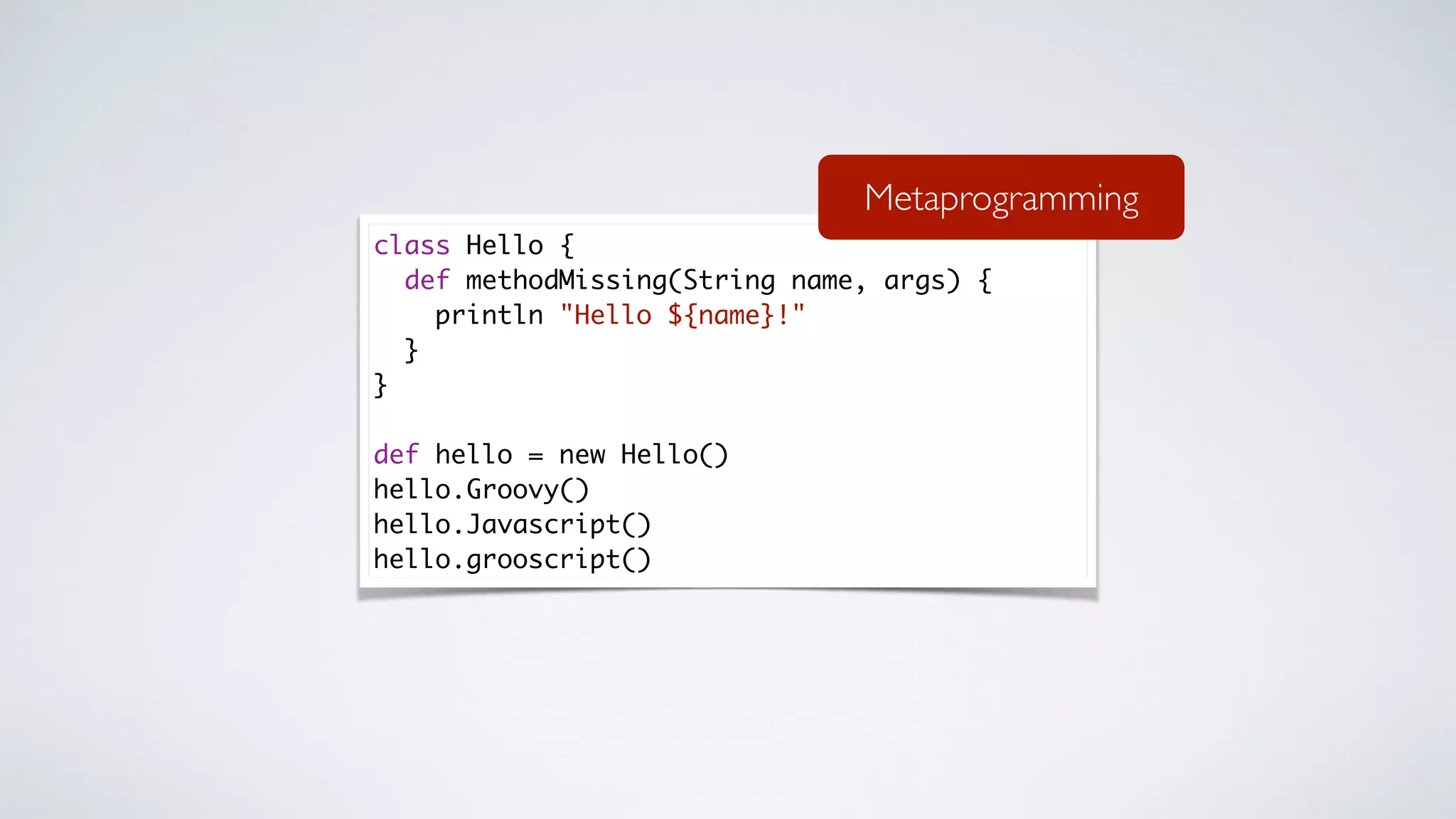 class Hello {
def methodMissing(String name, args) {
println "Hello ${name}!"
}
}
def hello = new Hello()
hello.Groovy()
hello.Javascript()
hello.grooscript()
Metaprogramming
 