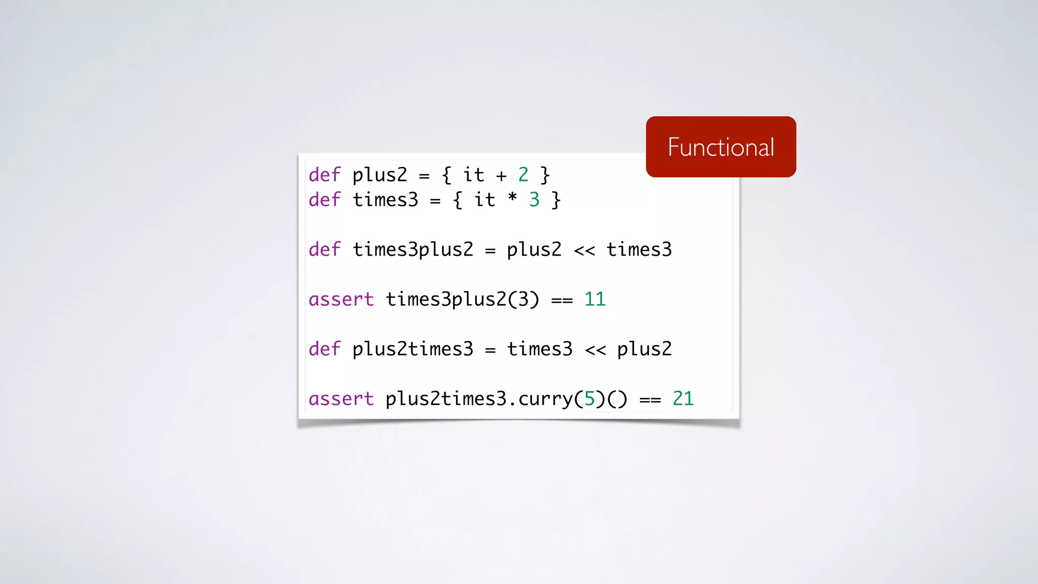def plus2 = { it + 2 }
def times3 = { it * 3 }
def times3plus2 = plus2 << times3
assert times3plus2(3) == 11
def plus2times3 = times3 << plus2
assert plus2times3.curry(5)() == 21
Functional
 