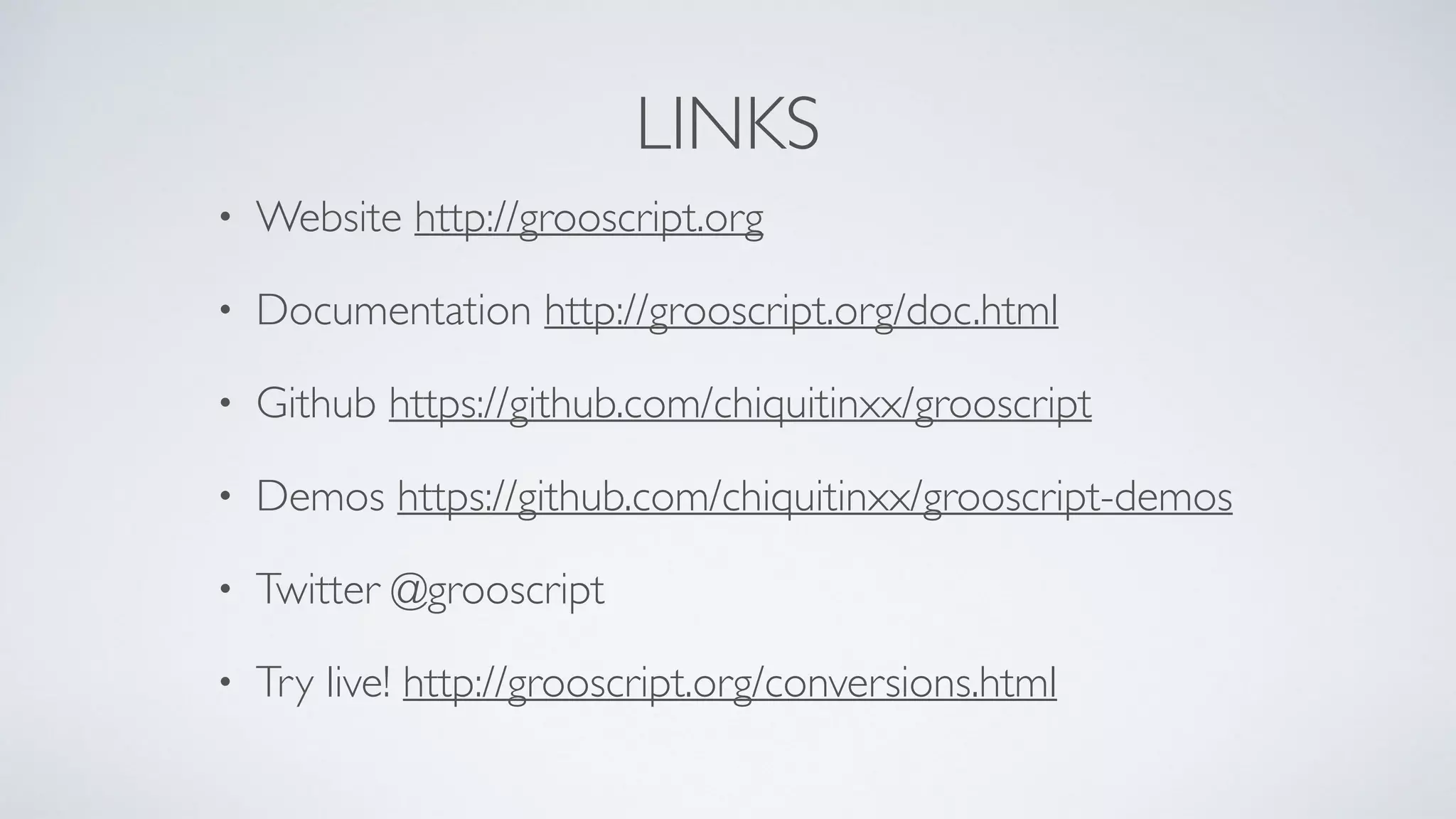 LINKS
• Website http://grooscript.org
• Documentation http://grooscript.org/doc.html
• Github https://github.com/chiquitinxx/grooscript
• Demos https://github.com/chiquitinxx/grooscript-demos
• Twitter @grooscript
• Try live! http://grooscript.org/conversions.html
 