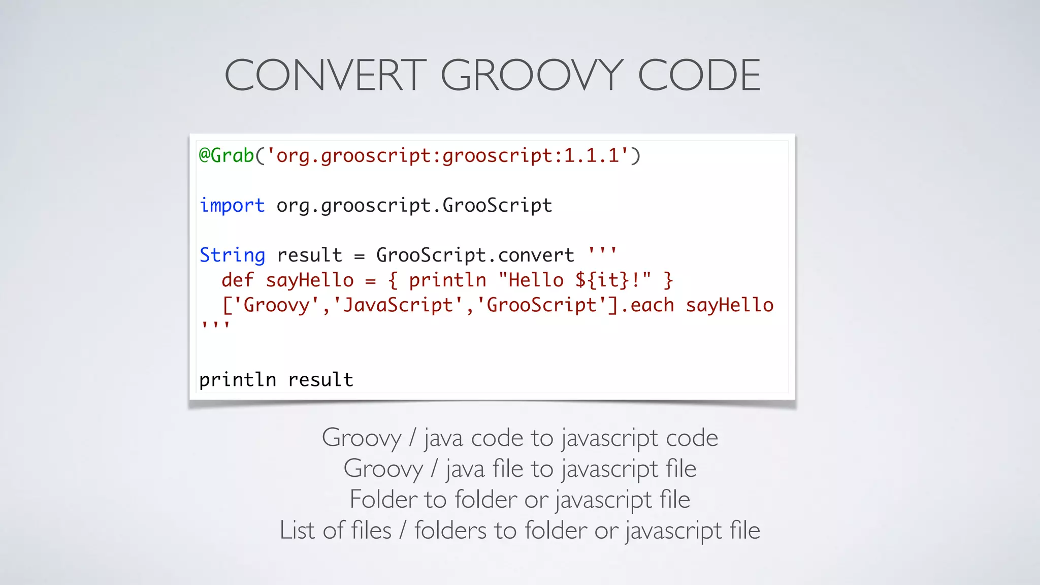 CONVERT GROOVY CODE
Groovy / java code to javascript code
Groovy / java ﬁle to javascript ﬁle
Folder to folder or javascript ﬁle
List of ﬁles / folders to folder or javascript ﬁle
@Grab('org.grooscript:grooscript:1.1.1')
import org.grooscript.GrooScript
String result = GrooScript.convert '''
def sayHello = { println "Hello ${it}!" }
['Groovy','JavaScript','GrooScript'].each sayHello
'''
println result
 