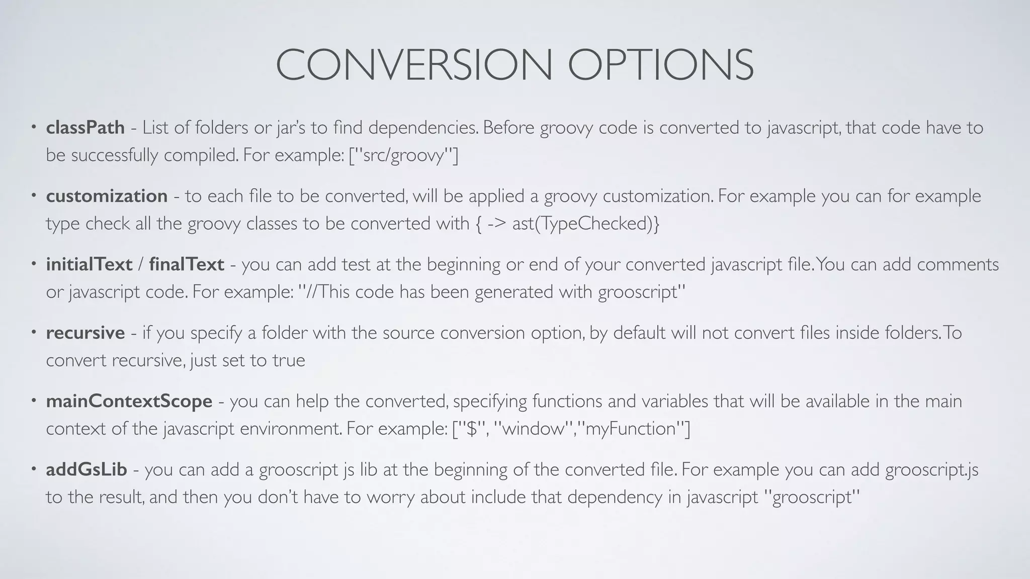 CONVERSION OPTIONS
• classPath - List of folders or jar’s to ﬁnd dependencies. Before groovy code is converted to javascript, that code have to
be successfully compiled. For example: [''src/groovy'']
• customization - to each ﬁle to be converted, will be applied a groovy customization. For example you can for example
type check all the groovy classes to be converted with { -> ast(TypeChecked)}
• initialText / ﬁnalText - you can add test at the beginning or end of your converted javascript ﬁle.You can add comments
or javascript code. For example: ''//This code has been generated with grooscript''
• recursive - if you specify a folder with the source conversion option, by default will not convert ﬁles inside folders.To
convert recursive, just set to true
• mainContextScope - you can help the converted, specifying functions and variables that will be available in the main
context of the javascript environment. For example: [''$'', ''window'',''myFunction'']
• addGsLib - you can add a grooscript js lib at the beginning of the converted ﬁle. For example you can add grooscript.js
to the result, and then you don’t have to worry about include that dependency in javascript ''grooscript''
 