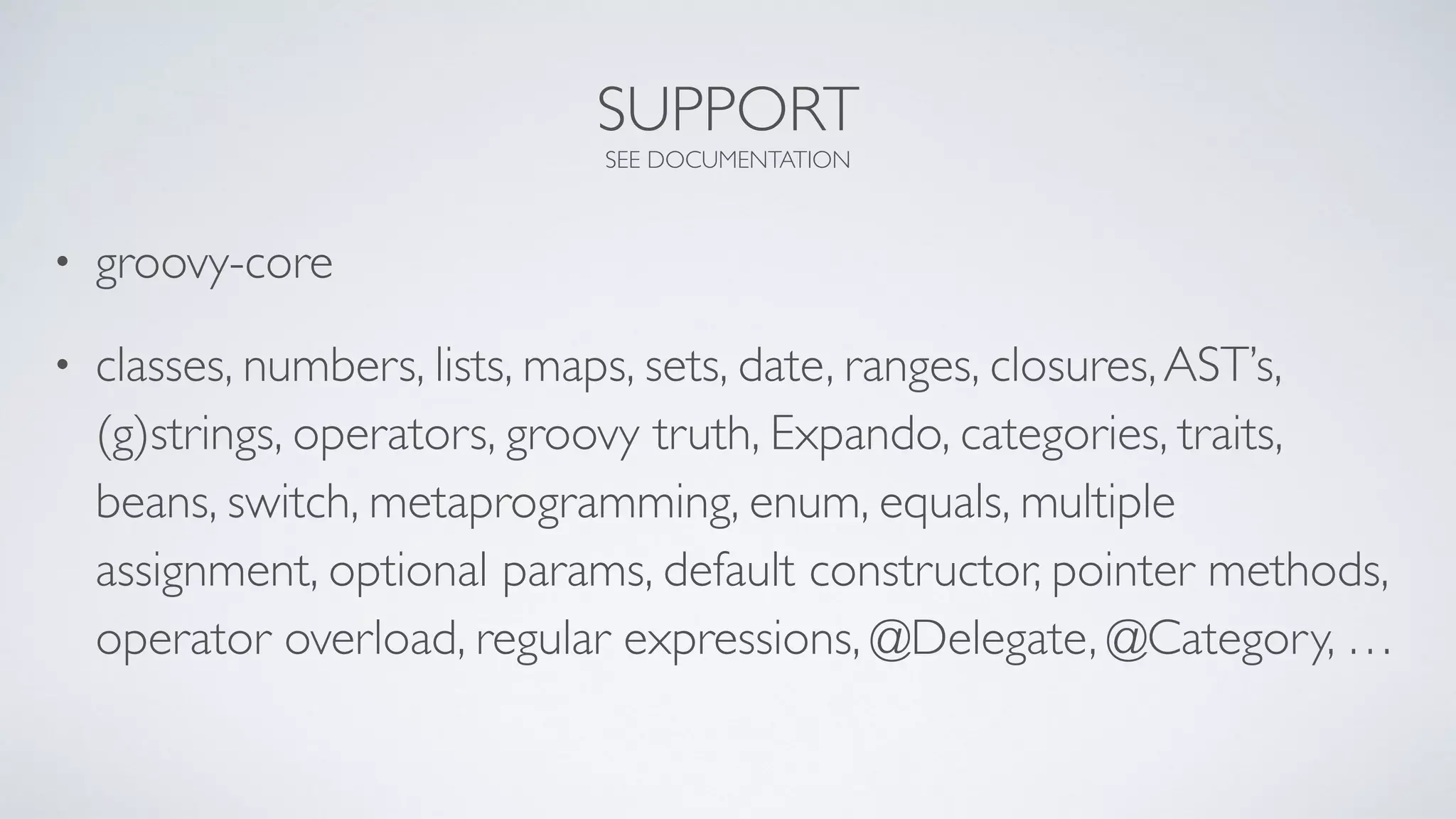 SUPPORT
SEE DOCUMENTATION
• groovy-core
• classes, numbers, lists, maps, sets, date, ranges, closures,AST’s,
(g)strings, operators, groovy truth, Expando, categories, traits,
beans, switch, metaprogramming, enum, equals, multiple
assignment, optional params, default constructor, pointer methods,
operator overload, regular expressions, @Delegate, @Category, …
 