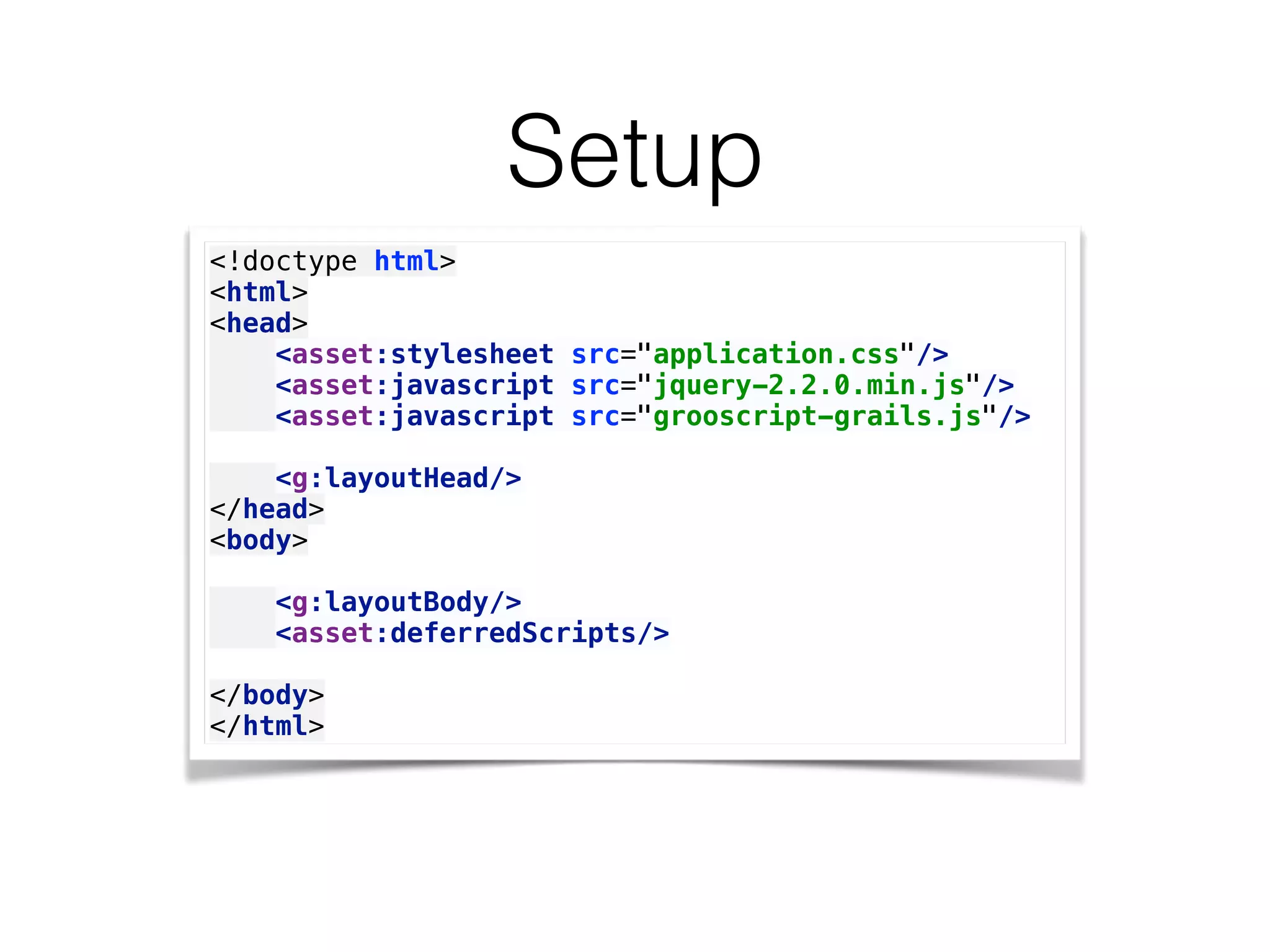Setup
<!doctype html> 
<html> 
<head> 
<asset:stylesheet src="application.css"/> 
<asset:javascript src="jquery-2.2.0.min.js"/> 
<asset:javascript src="grooscript-grails.js"/> 
 
<g:layoutHead/> 
</head> 
<body> 
 
<g:layoutBody/> 
<asset:deferredScripts/> 
 
</body> 
</html>
 