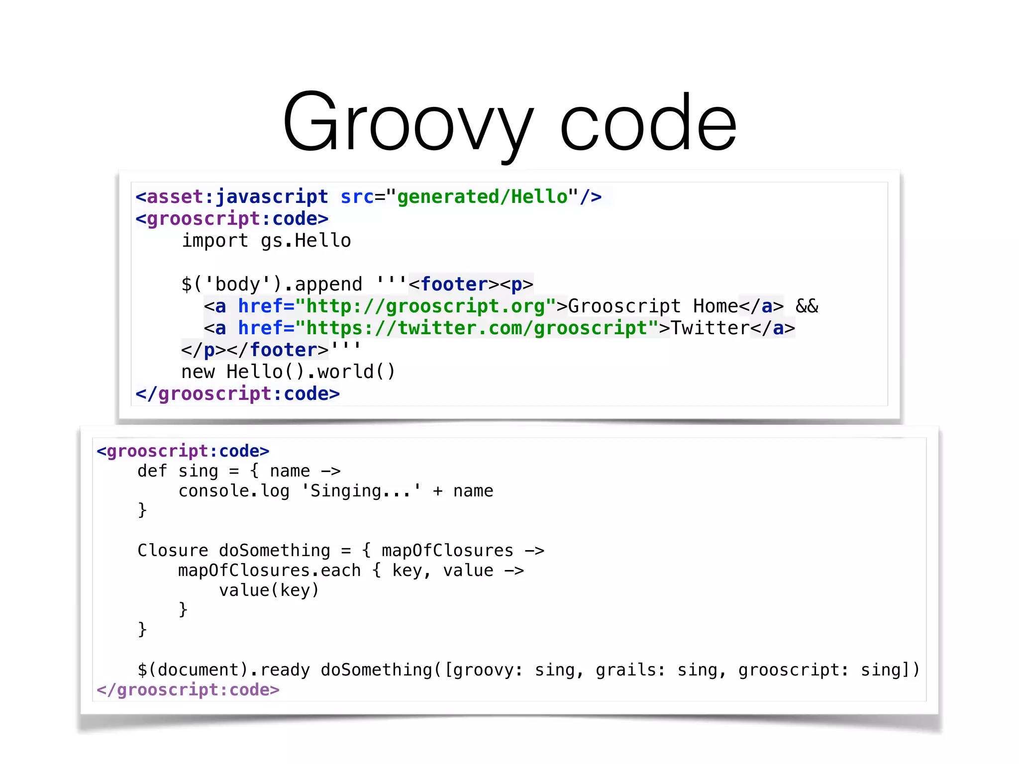 Groovy code
<asset:javascript src="generated/Hello"/>
<grooscript:code> 
import gs.Hello 
 
$('body').append '''<footer><p> 
<a href="http://grooscript.org">Grooscript Home</a> && 
<a href="https://twitter.com/grooscript">Twitter</a> 
</p></footer>''' 
new Hello().world() 
</grooscript:code>
<grooscript:code> 
def sing = { name -> 
console.log 'Singing...' + name 
} 
 
Closure doSomething = { mapOfClosures -> 
mapOfClosures.each { key, value -> 
value(key) 
} 
} 
 
$(document).ready doSomething([groovy: sing, grails: sing, grooscript: sing]) 
</grooscript:code>
 