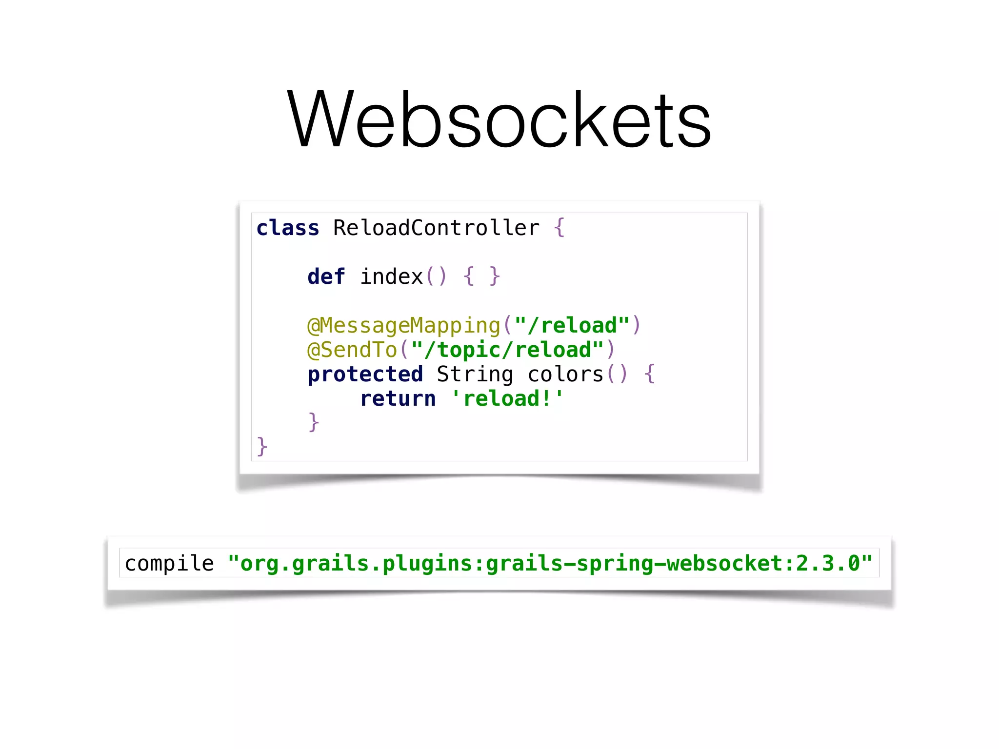 Websockets
class ReloadController { 
 
def index() { } 
 
@MessageMapping("/reload") 
@SendTo("/topic/reload") 
protected String colors() { 
return 'reload!' 
} 
}
compile "org.grails.plugins:grails-spring-websocket:2.3.0"
 