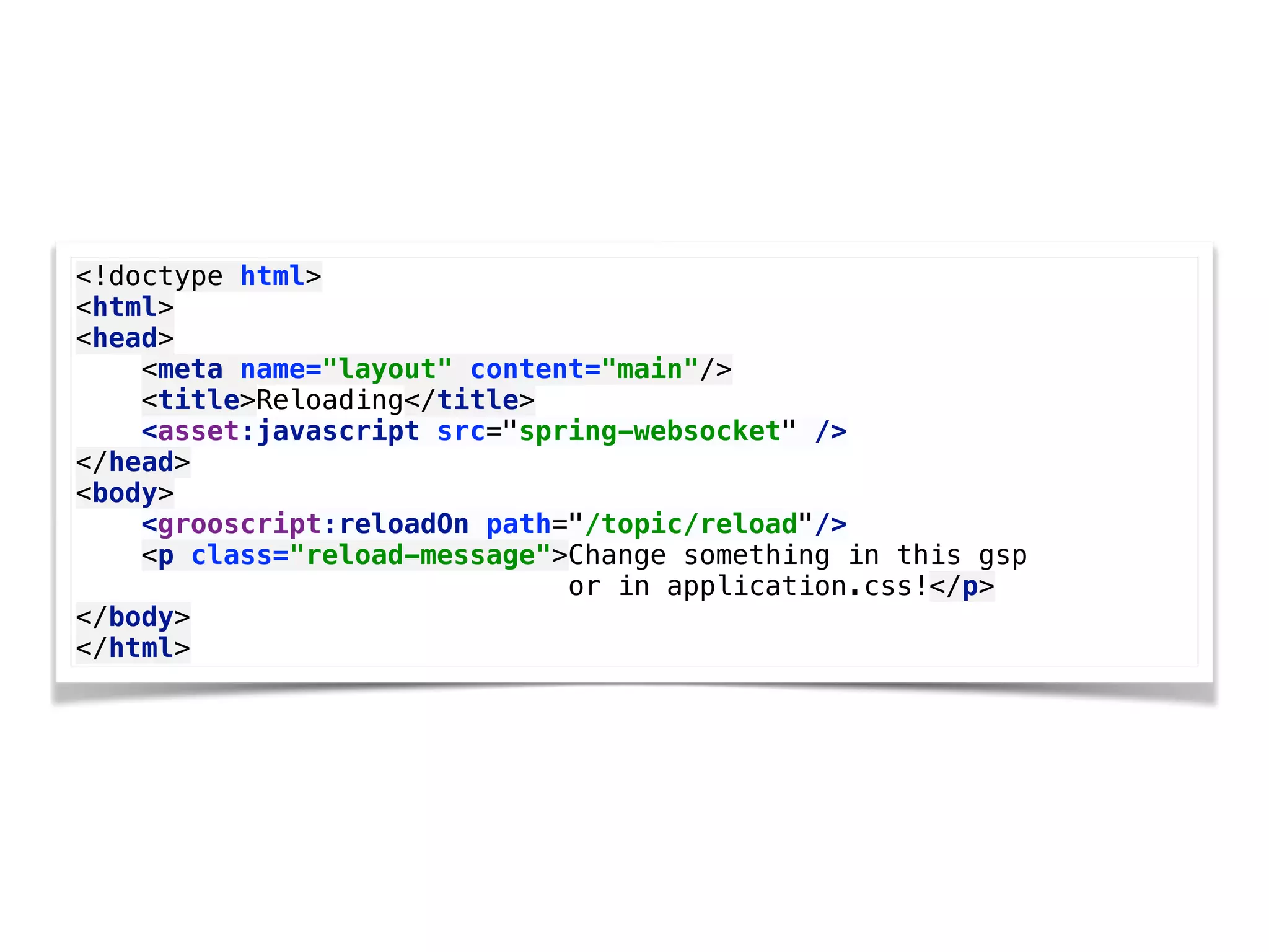 <!doctype html> 
<html> 
<head> 
<meta name="layout" content="main"/> 
<title>Reloading</title> 
<asset:javascript src="spring-websocket" /> 
</head> 
<body> 
<grooscript:reloadOn path="/topic/reload"/> 
<p class="reload-message">Change something in this gsp
or in application.css!</p> 
</body> 
</html>
 