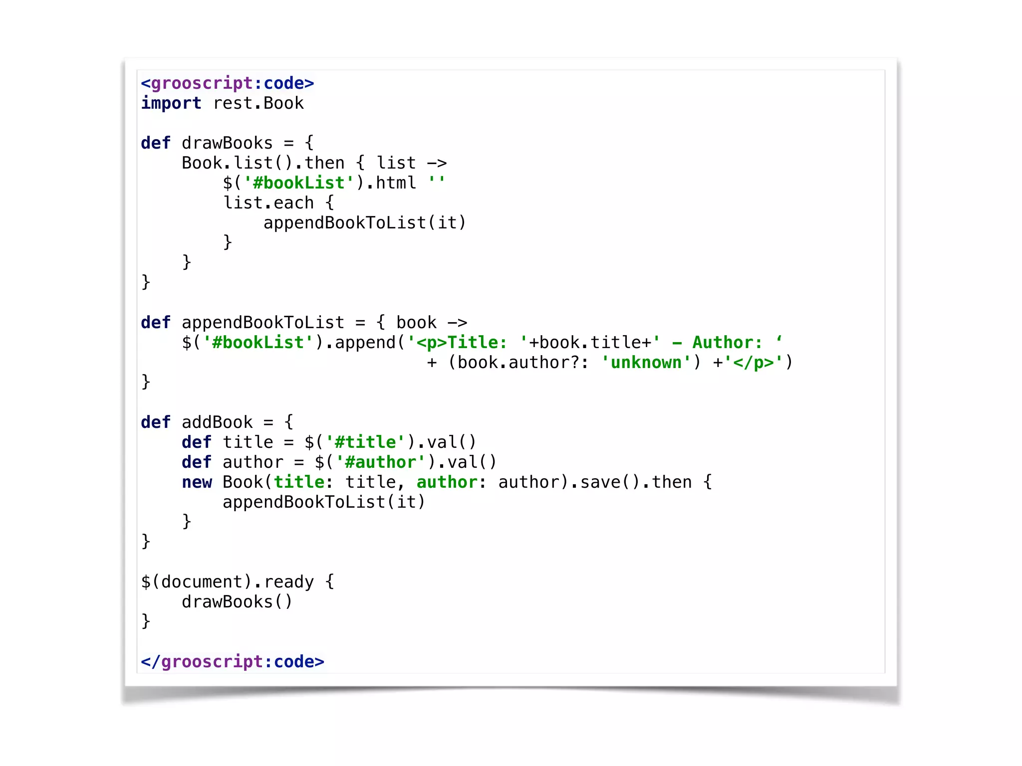 <grooscript:code> 
import rest.Book 
 
def drawBooks = { 
Book.list().then { list -> 
$('#bookList').html '' 
list.each { 
appendBookToList(it) 
} 
} 
} 
 
def appendBookToList = { book -> 
$('#bookList').append('<p>Title: '+book.title+' - Author: ‘
+ (book.author?: 'unknown') +'</p>') 
} 
 
def addBook = { 
def title = $('#title').val() 
def author = $('#author').val() 
new Book(title: title, author: author).save().then { 
appendBookToList(it) 
} 
} 
 
$(document).ready { 
drawBooks() 
}
 
</grooscript:code>
 