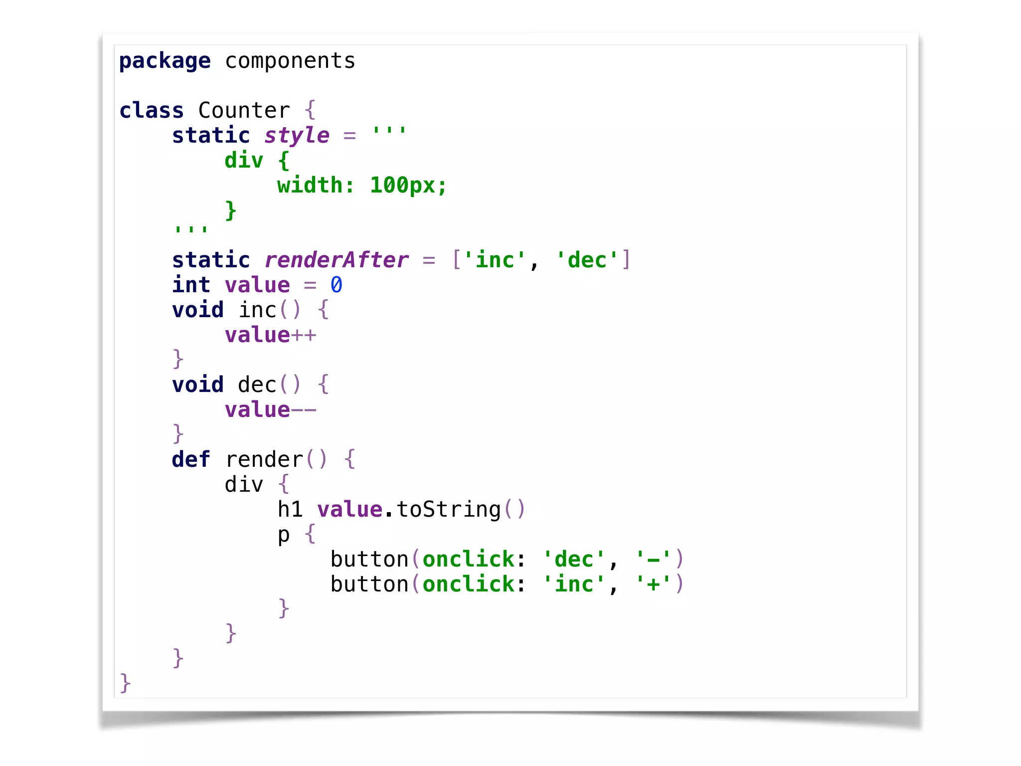 package components 
 
class Counter { 
static style = '''  
div { 
width: 100px; 
} 
''' 
static renderAfter = ['inc', 'dec'] 
int value = 0 
void inc() { 
value++ 
} 
void dec() { 
value-- 
} 
def render() { 
div { 
h1 value.toString() 
p { 
button(onclick: 'dec', '-') 
button(onclick: 'inc', '+') 
} 
} 
} 
}
 