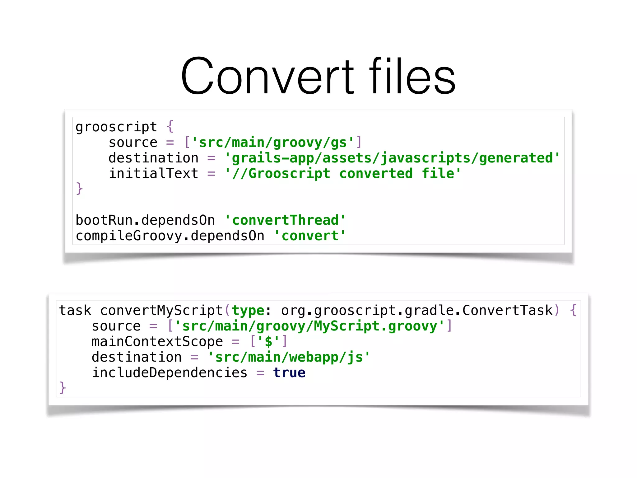 Convert ﬁles
grooscript { 
source = ['src/main/groovy/gs'] 
destination = 'grails-app/assets/javascripts/generated' 
initialText = '//Grooscript converted file' 
}
bootRun.dependsOn 'convertThread' 
compileGroovy.dependsOn 'convert'
task convertMyScript(type: org.grooscript.gradle.ConvertTask) { 
source = ['src/main/groovy/MyScript.groovy'] 
mainContextScope = ['$'] 
destination = 'src/main/webapp/js' 
includeDependencies = true 
}
 