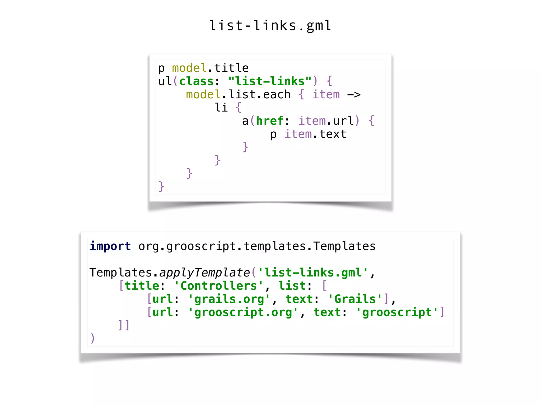 p model.title 
ul(class: "list-links") { 
model.list.each { item -> 
li { 
a(href: item.url) { 
p item.text 
} 
} 
} 
}
import org.grooscript.templates.Templates 
 
Templates.applyTemplate('list-links.gml', 
[title: 'Controllers', list: [ 
[url: 'grails.org', text: 'Grails'], 
[url: 'grooscript.org', text: 'grooscript'] 
]] 
)
list-links.gml
 