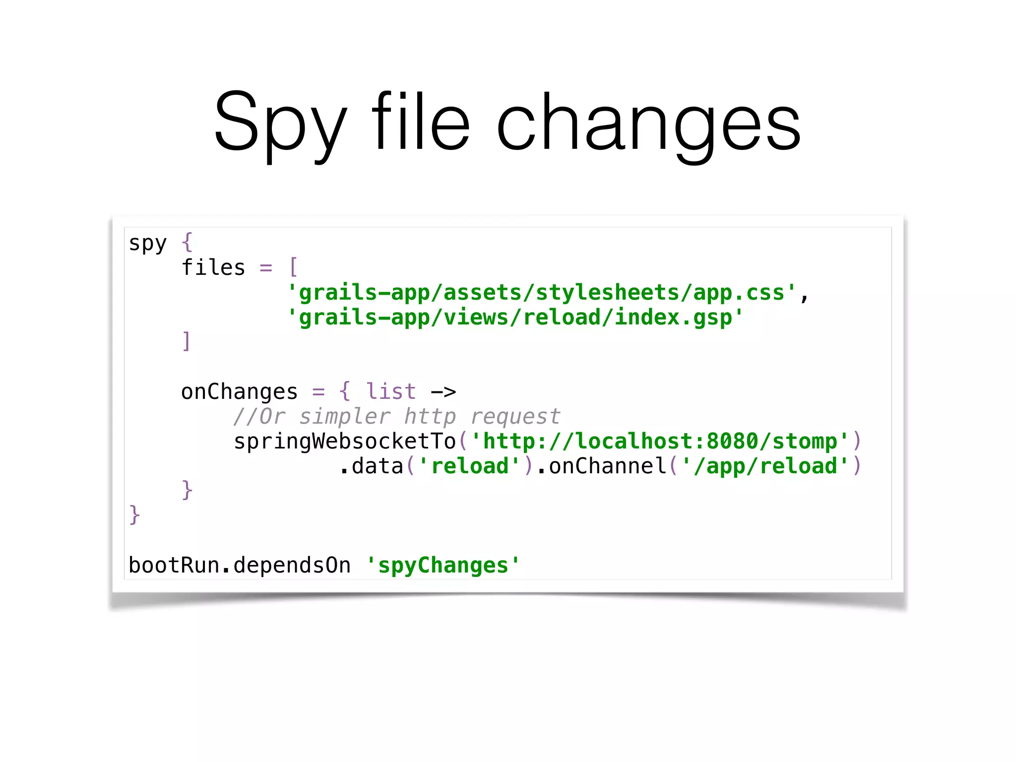Spy ﬁle changes
spy { 
files = [ 
'grails-app/assets/stylesheets/app.css', 
'grails-app/views/reload/index.gsp' 
] 
 
onChanges = { list -> 
//Or simpler http request 
springWebsocketTo('http://localhost:8080/stomp') 
.data('reload').onChannel('/app/reload') 
} 
} 
 
bootRun.dependsOn 'spyChanges'
 
