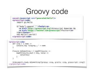 Groovy code
<asset:javascript src="generated/Hello"/>
<grooscript:code> 
import gs.Hello 
 
$('body').append '''<footer><p> 
<a href="http://grooscript.org">Grooscript Home</a> && 
<a href="https://twitter.com/grooscript">Twitter</a> 
</p></footer>''' 
new Hello().world() 
</grooscript:code>
<grooscript:code> 
def sing = { name -> 
console.log 'Singing...' + name 
} 
 
Closure doSomething = { mapOfClosures -> 
mapOfClosures.each { key, value -> 
value(key) 
} 
} 
 
$(document).ready doSomething([groovy: sing, grails: sing, grooscript: sing]) 
</grooscript:code>
 