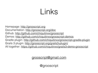 Links
Homepage: http://grooscript.org
Documentation: http://grooscript.org/doc
Github: http://github.com/chiquitinxx/grooscript
Demos: http://github.com/chiquitinxx/grooscript-demos
Gradle plugin: http://github.com/chiquitinxx/grooscript-gradle-plugin
Grails 3 plugin: http://grooscript.org/grails3-plugin/
All together: https://github.com/chiquitinxx/grails3-demo-grooscript
grooscript@gmail.com
@grooscript
 
