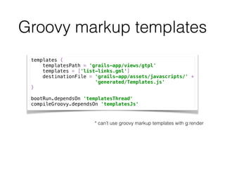 Groovy markup templates
templates { 
templatesPath = 'grails-app/views/gtpl' 
templates = ['list-links.gml'] 
destinationFile = 'grails-app/assets/javascripts/' + 
'generated/Templates.js' 
} 
 
bootRun.dependsOn 'templatesThread' 
compileGroovy.dependsOn 'templatesJs'
* can’t use groovy markup templates with g:render
 