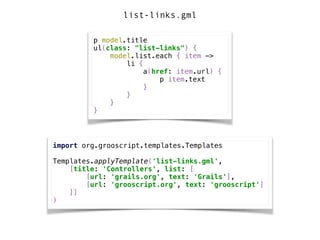 p model.title 
ul(class: "list-links") { 
model.list.each { item -> 
li { 
a(href: item.url) { 
p item.text 
} 
} 
} 
}
import org.grooscript.templates.Templates 
 
Templates.applyTemplate('list-links.gml', 
[title: 'Controllers', list: [ 
[url: 'grails.org', text: 'Grails'], 
[url: 'grooscript.org', text: 'grooscript'] 
]] 
)
list-links.gml
 