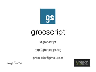 grooscript
@grooscript
http://grooscript.org
grooscript@gmail.com
Jorge Franco
 