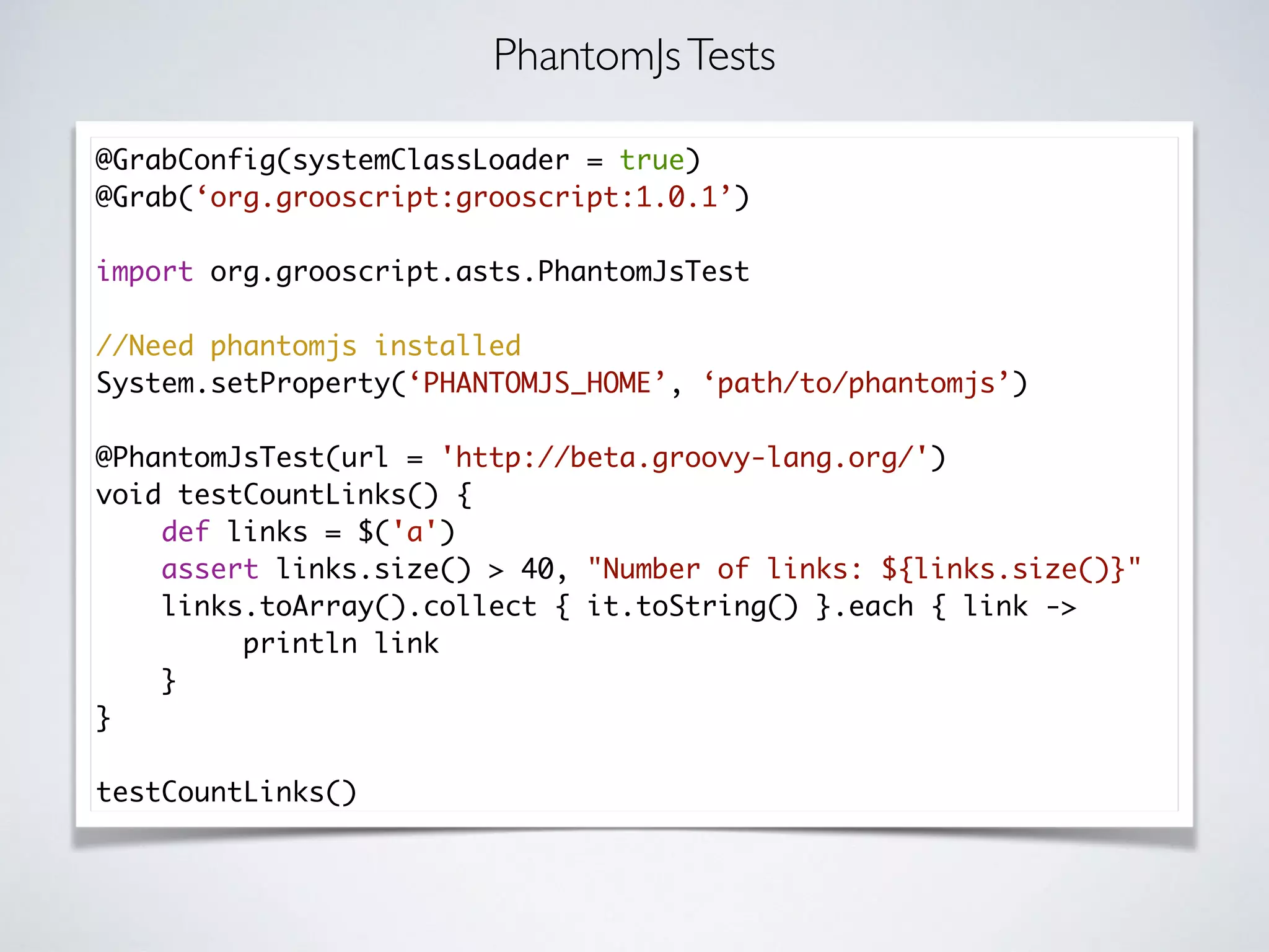 @GrabConfig(systemClassLoader = true)
@Grab(‘org.grooscript:grooscript:1.0.1’)
import org.grooscript.asts.PhantomJsTest
//Need phantomjs installed
System.setProperty(‘PHANTOMJS_HOME’, ‘path/to/phantomjs’)
@PhantomJsTest(url = 'http://beta.groovy-lang.org/')
void testCountLinks() {
def links = $('a')
assert links.size() > 40, "Number of links: ${links.size()}"
links.toArray().collect { it.toString() }.each { link ->
println link
}
}
testCountLinks()
PhantomJsTests
 