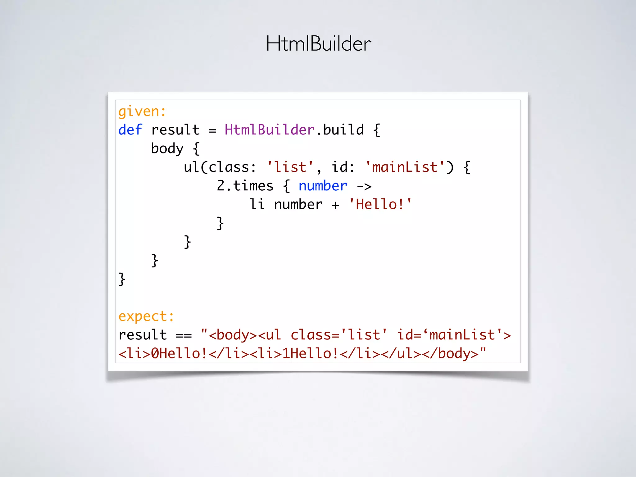 given:
def result = HtmlBuilder.build {
body {
ul(class: 'list', id: 'mainList') {
2.times { number ->
li number + 'Hello!'
}
}
}
}
expect:
result == "<body><ul class='list' id=‘mainList'>
<li>0Hello!</li><li>1Hello!</li></ul></body>"
HtmlBuilder
 
