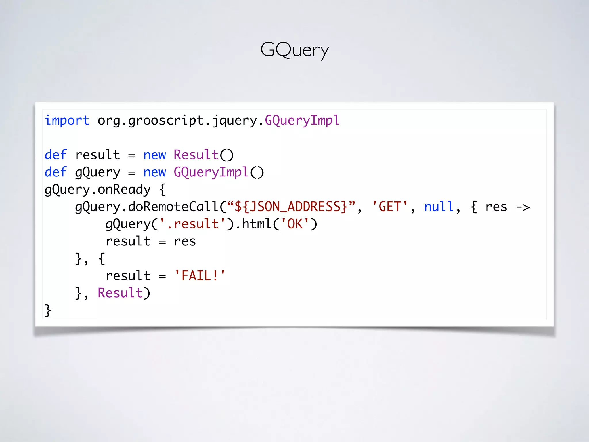 import org.grooscript.jquery.GQueryImpl
def result = new Result()
def gQuery = new GQueryImpl()
gQuery.onReady {
gQuery.doRemoteCall(“${JSON_ADDRESS}”, 'GET', null, { res ->
gQuery('.result').html('OK')
result = res
}, {
result = 'FAIL!'
}, Result)
}
GQuery
 