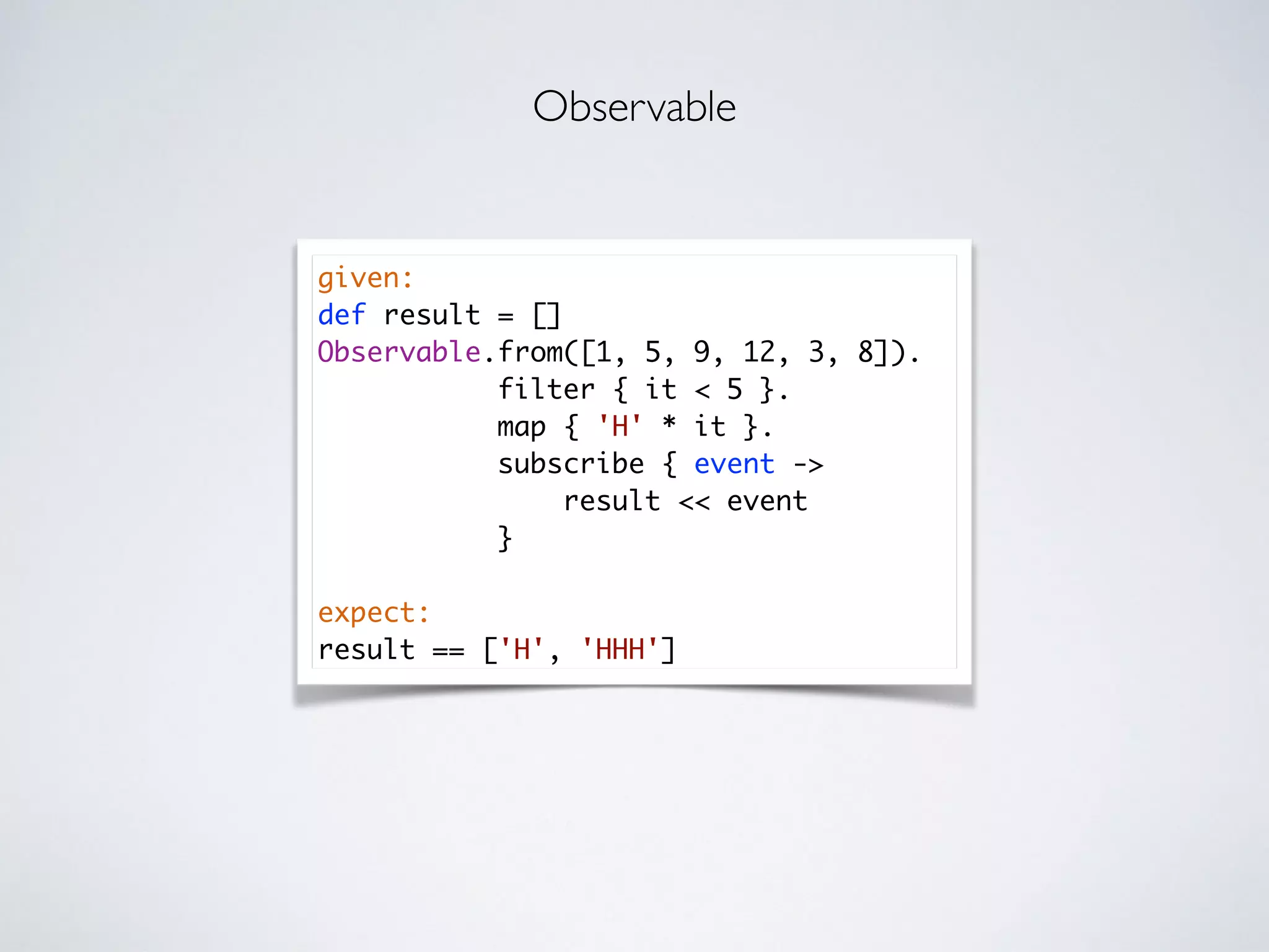 given:
def result = []
Observable.from([1, 5, 9, 12, 3, 8]).
filter { it < 5 }.
map { 'H' * it }.
subscribe { event ->
result << event
}
expect:
result == ['H', 'HHH']
Observable
 