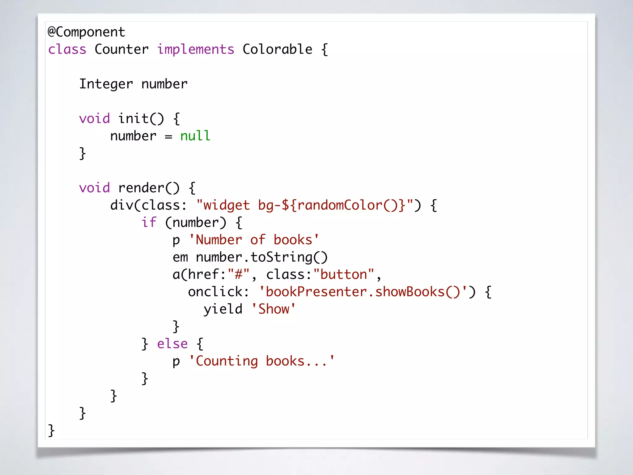 @Component 
class Counter implements Colorable { 
 
Integer number 
 
void init() { 
number = null 
} 
 
void render() { 
div(class: "widget bg-${randomColor()}") { 
if (number) { 
p 'Number of books' 
em number.toString() 
a(href:"#", class:"button",
onclick: 'bookPresenter.showBooks()') { 
yield 'Show' 
} 
} else { 
p 'Counting books...' 
} 
} 
} 
}
 