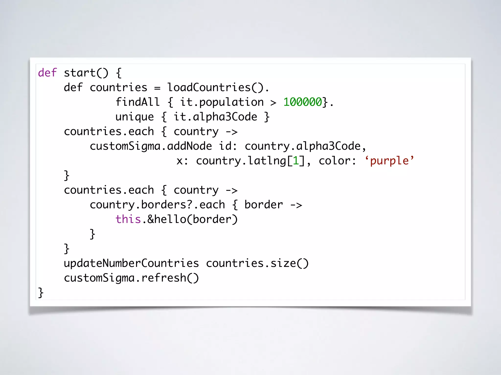 def start() {
def countries = loadCountries().
findAll { it.population > 100000}.
unique { it.alpha3Code }
countries.each { country ->
customSigma.addNode id: country.alpha3Code,
x: country.latlng[1], color: ‘purple’
}
countries.each { country ->
country.borders?.each { border ->
this.&hello(border)
}
}
updateNumberCountries countries.size()
customSigma.refresh()
}
 