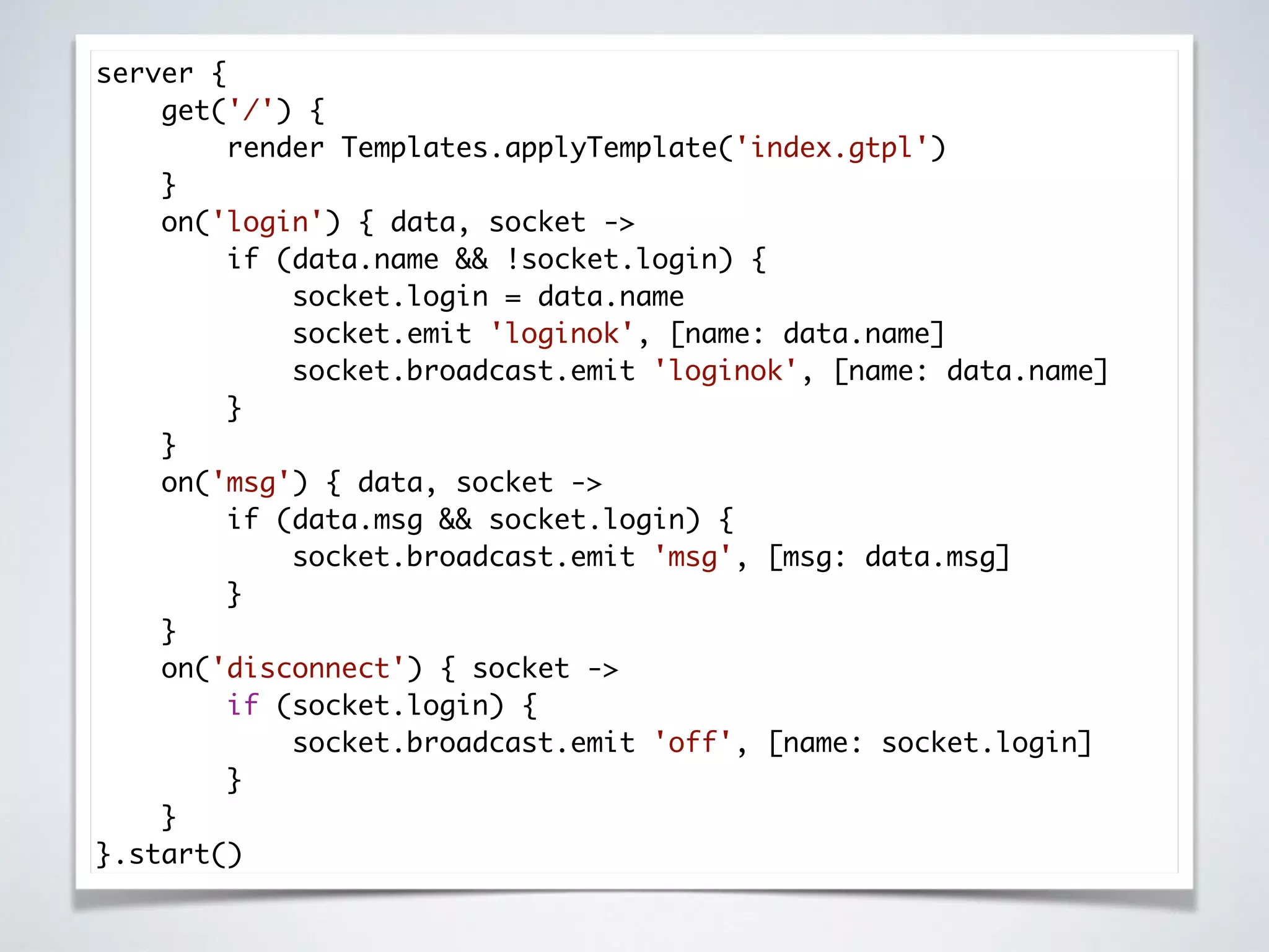 server {
get('/') {
render Templates.applyTemplate('index.gtpl')
}
on('login') { data, socket ->
if (data.name && !socket.login) {
socket.login = data.name
socket.emit 'loginok', [name: data.name]
socket.broadcast.emit 'loginok', [name: data.name]
}
}
on('msg') { data, socket ->
if (data.msg && socket.login) {
socket.broadcast.emit 'msg', [msg: data.msg]
}
}
on('disconnect') { socket ->
if (socket.login) {
socket.broadcast.emit 'off', [name: socket.login]
}
}
}.start()
 