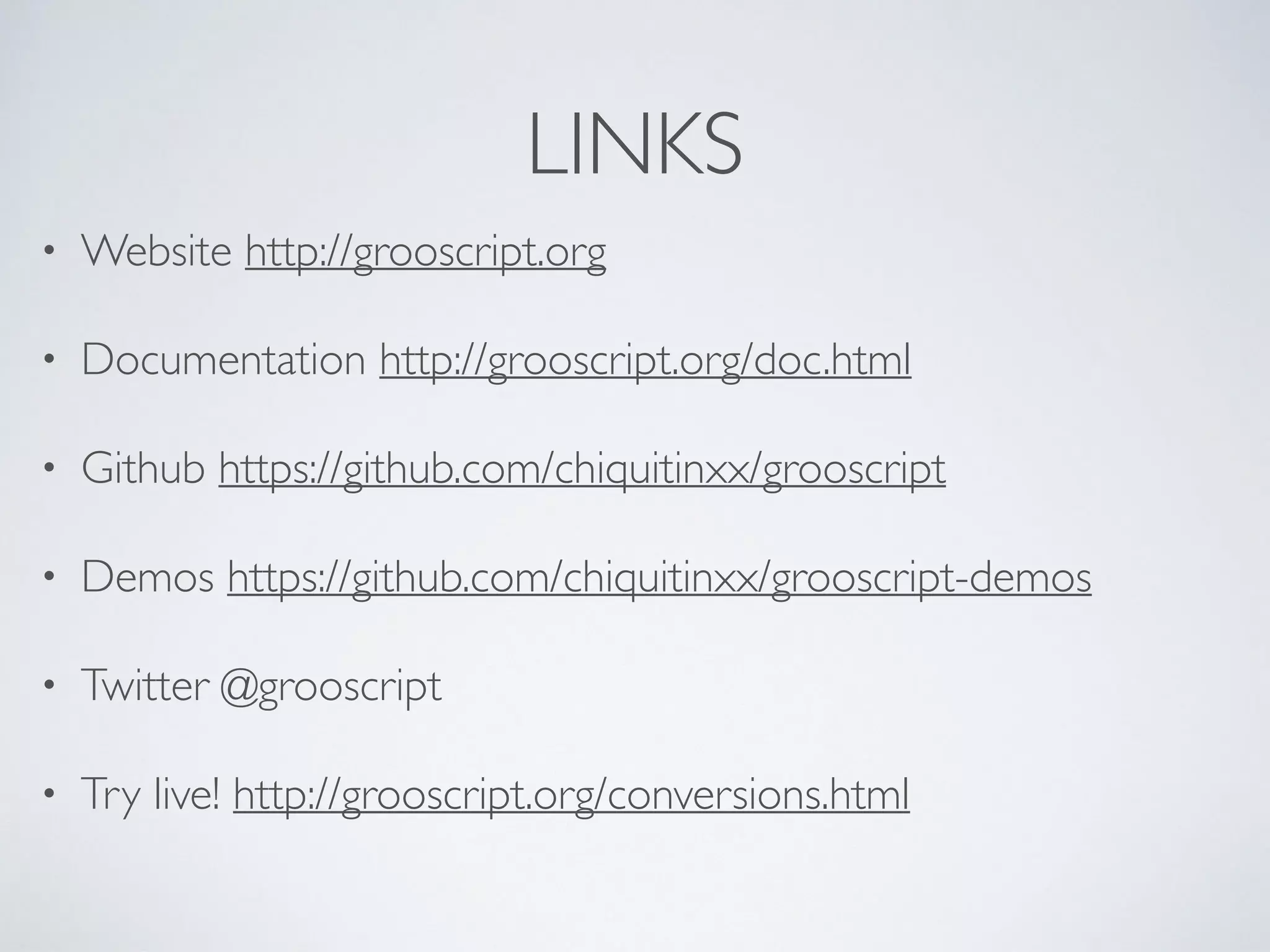 LINKS
• Website http://grooscript.org
• Documentation http://grooscript.org/doc.html
• Github https://github.com/chiquitinxx/grooscript
• Demos https://github.com/chiquitinxx/grooscript-demos
• Twitter @grooscript
• Try live! http://grooscript.org/conversions.html
 