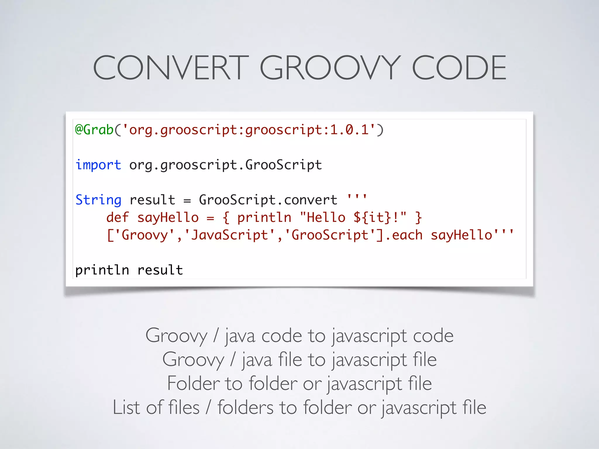 CONVERT GROOVY CODE
Groovy / java code to javascript code
Groovy / java ﬁle to javascript ﬁle
Folder to folder or javascript ﬁle
List of ﬁles / folders to folder or javascript ﬁle
@Grab('org.grooscript:grooscript:1.0.1')
import org.grooscript.GrooScript
String result = GrooScript.convert '''
def sayHello = { println "Hello ${it}!" }
['Groovy','JavaScript','GrooScript'].each sayHello'''
println result
 