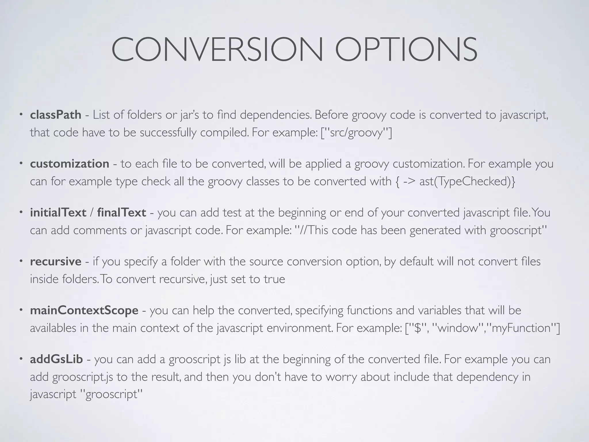 CONVERSION OPTIONS
• classPath - List of folders or jar’s to ﬁnd dependencies. Before groovy code is converted to javascript,
that code have to be successfully compiled. For example: [''src/groovy'']
• customization - to each ﬁle to be converted, will be applied a groovy customization. For example you
can for example type check all the groovy classes to be converted with { -> ast(TypeChecked)}
• initialText / ﬁnalText - you can add test at the beginning or end of your converted javascript ﬁle.You
can add comments or javascript code. For example: ''//This code has been generated with grooscript''
• recursive - if you specify a folder with the source conversion option, by default will not convert ﬁles
inside folders.To convert recursive, just set to true
• mainContextScope - you can help the converted, specifying functions and variables that will be
availables in the main context of the javascript environment. For example: [''$'', ''window'',''myFunction'']
• addGsLib - you can add a grooscript js lib at the beginning of the converted ﬁle. For example you can
add grooscript.js to the result, and then you don’t have to worry about include that dependency in
javascript ''grooscript''
 