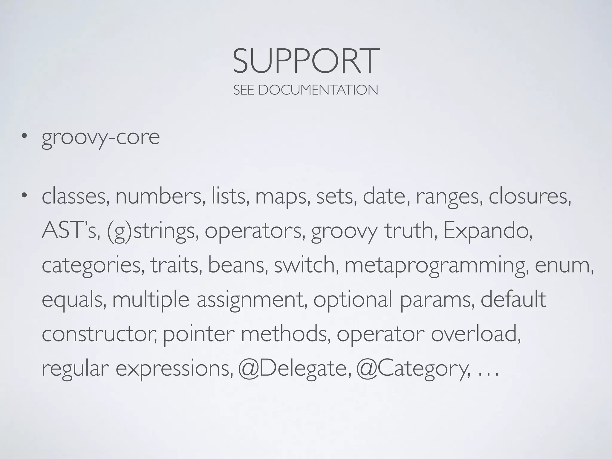 SUPPORT
SEE DOCUMENTATION
• groovy-core
• classes, numbers, lists, maps, sets, date, ranges, closures,
AST’s, (g)strings, operators, groovy truth, Expando,
categories, traits, beans, switch, metaprogramming, enum,
equals, multiple assignment, optional params, default
constructor, pointer methods, operator overload,
regular expressions, @Delegate, @Category, …
 