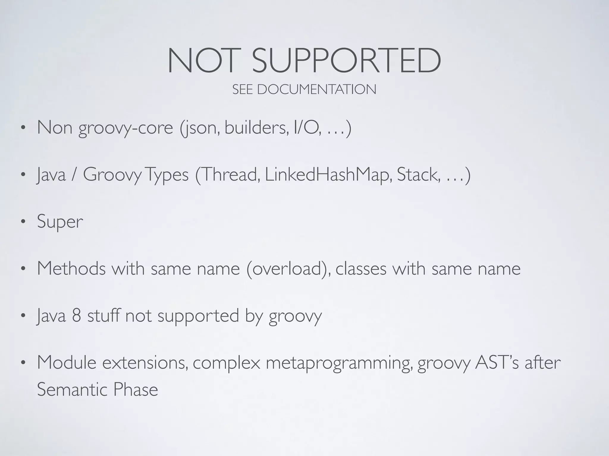 NOT SUPPORTED
SEE DOCUMENTATION
• Non groovy-core (json, builders, I/O, …)
• Java / GroovyTypes (Thread, LinkedHashMap, Stack, …)
• Super
• Methods with same name (overload), classes with same name
• Java 8 stuff not supported by groovy
• Module extensions, complex metaprogramming, groovy AST’s after
Semantic Phase
 