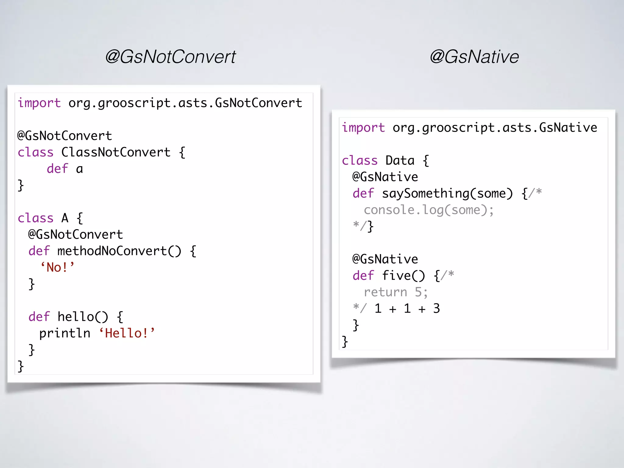 @GsNotConvert @GsNative
import org.grooscript.asts.GsNative
class Data {
@GsNative
def saySomething(some) {/*
console.log(some);
*/}
@GsNative
def five() {/*
return 5;
*/ 1 + 1 + 3
}
}
import org.grooscript.asts.GsNotConvert
@GsNotConvert
class ClassNotConvert {
def a
}
class A {
@GsNotConvert
def methodNoConvert() {
‘No!’
}
def hello() {
println ‘Hello!’
}
}
 