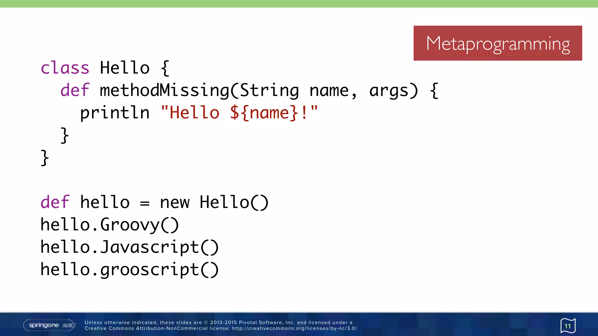 Unless otherwise indicated, these slides are © 2013-2015 Pivotal Software, Inc. and licensed under a 
Creative Commons Attribution-NonCommercial license: http://creativecommons.org/licenses/by-nc/3.0/
Metaprogramming
11
class Hello {
def methodMissing(String name, args) {
println "Hello ${name}!"
}
}
def hello = new Hello()
hello.Groovy()
hello.Javascript()
hello.grooscript()
Metaprogramming
 