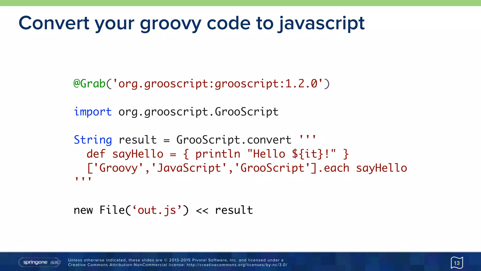 Unless otherwise indicated, these slides are © 2013-2015 Pivotal Software, Inc. and licensed under a 
Creative Commons Attribution-NonCommercial license: http://creativecommons.org/licenses/by-nc/3.0/
Convert your groovy code to javascript
13
@Grab('org.grooscript:grooscript:1.2.0')
import org.grooscript.GrooScript
String result = GrooScript.convert '''
def sayHello = { println "Hello ${it}!" }
['Groovy','JavaScript','GrooScript'].each sayHello
'''
new File(‘out.js’) << result
 