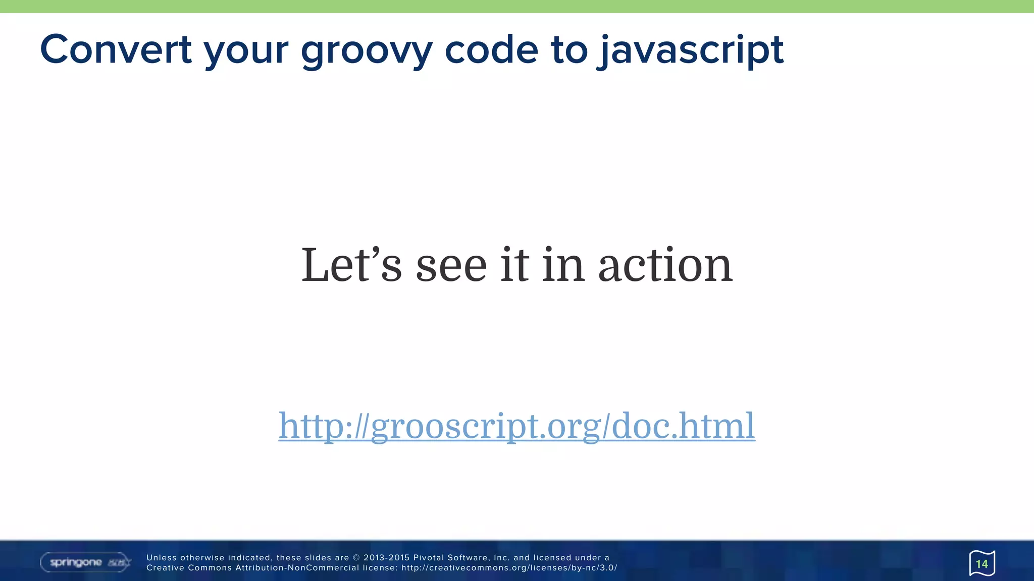 Unless otherwise indicated, these slides are © 2013-2015 Pivotal Software, Inc. and licensed under a 
Creative Commons Attribution-NonCommercial license: http://creativecommons.org/licenses/by-nc/3.0/
Convert your groovy code to javascript
14
Let’s see it in action
http://grooscript.org/doc.html
 