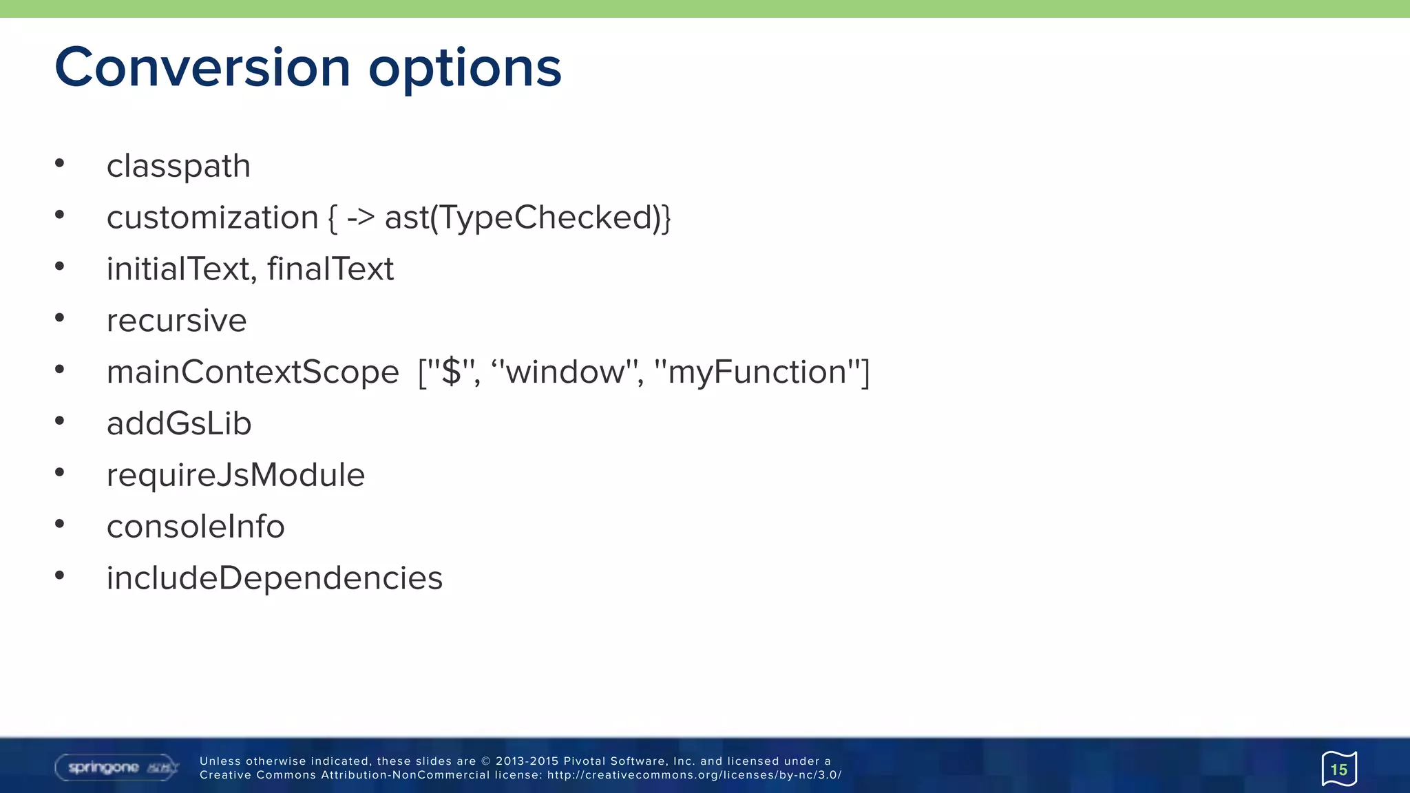 Unless otherwise indicated, these slides are © 2013-2015 Pivotal Software, Inc. and licensed under a 
Creative Commons Attribution-NonCommercial license: http://creativecommons.org/licenses/by-nc/3.0/
Conversion options
• classpath
• customization { -> ast(TypeChecked)}
• initialText, finalText
• recursive
• mainContextScope [''$'', ‘'window'', ''myFunction'']
• addGsLib
• requireJsModule
• consoleInfo
• includeDependencies
15
 