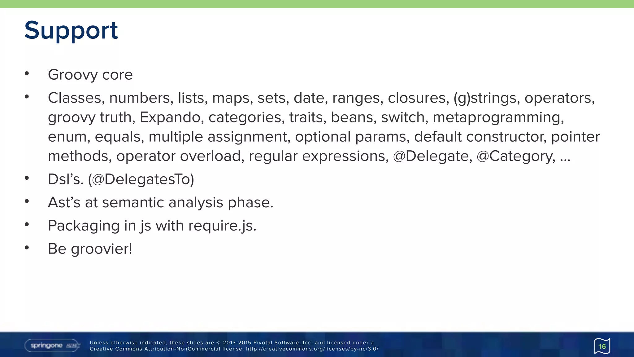 Unless otherwise indicated, these slides are © 2013-2015 Pivotal Software, Inc. and licensed under a 
Creative Commons Attribution-NonCommercial license: http://creativecommons.org/licenses/by-nc/3.0/
Support
• Groovy core
• Classes, numbers, lists, maps, sets, date, ranges, closures, (g)strings, operators,
groovy truth, Expando, categories, traits, beans, switch, metaprogramming,
enum, equals, multiple assignment, optional params, default constructor, pointer
methods, operator overload, regular expressions, @Delegate, @Category, …
• Dsl’s. (@DelegatesTo)
• Ast’s at semantic analysis phase.
• Packaging in js with require.js.
• Be groovier!
16
 